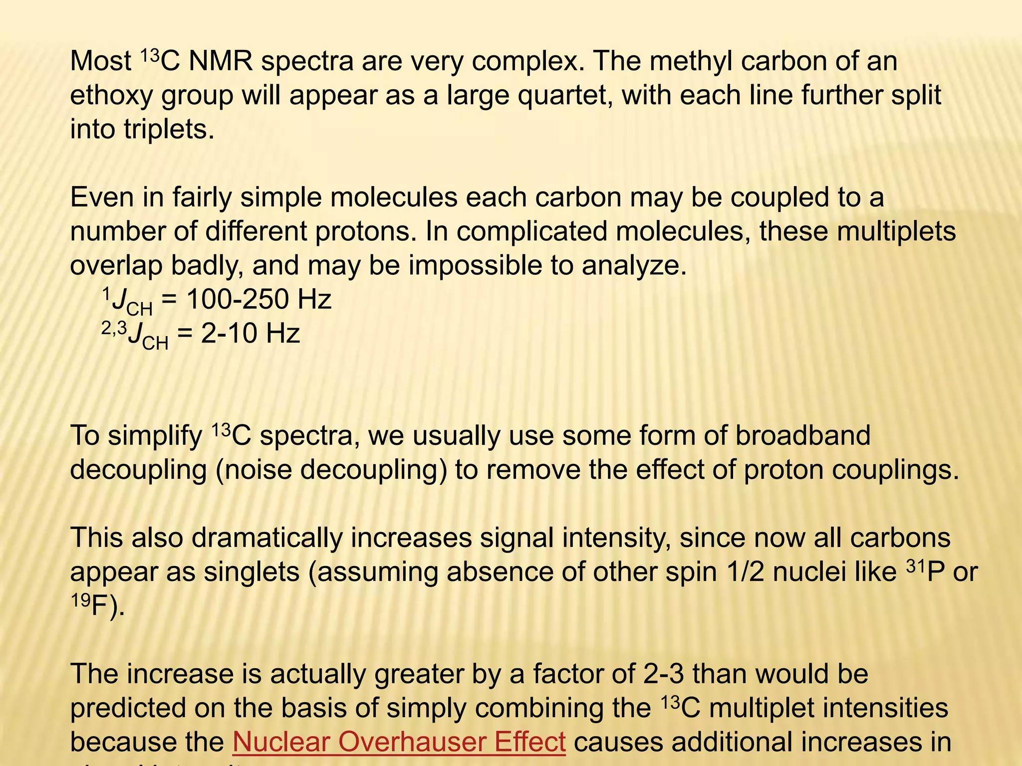 Most 13C NMR spectra are very complex. The methyl carbon of an
ethoxy group will appear as a large quartet, with each line further split
into triplets.
Even in fairly simple molecules each carbon may be coupled to a
number of different protons. In complicated molecules, these multiplets
overlap badly, and may be impossible to analyze.
1JCH = 100-250 Hz
2,3JCH = 2-10 Hz
To simplify 13C spectra, we usually use some form of broadband
decoupling (noise decoupling) to remove the effect of proton couplings.
This also dramatically increases signal intensity, since now all carbons
appear as singlets (assuming absence of other spin 1/2 nuclei like 31P or
19F).
The increase is actually greater by a factor of 2-3 than would be
predicted on the basis of simply combining the 13C multiplet intensities
because the Nuclear Overhauser Effect causes additional increases in
 