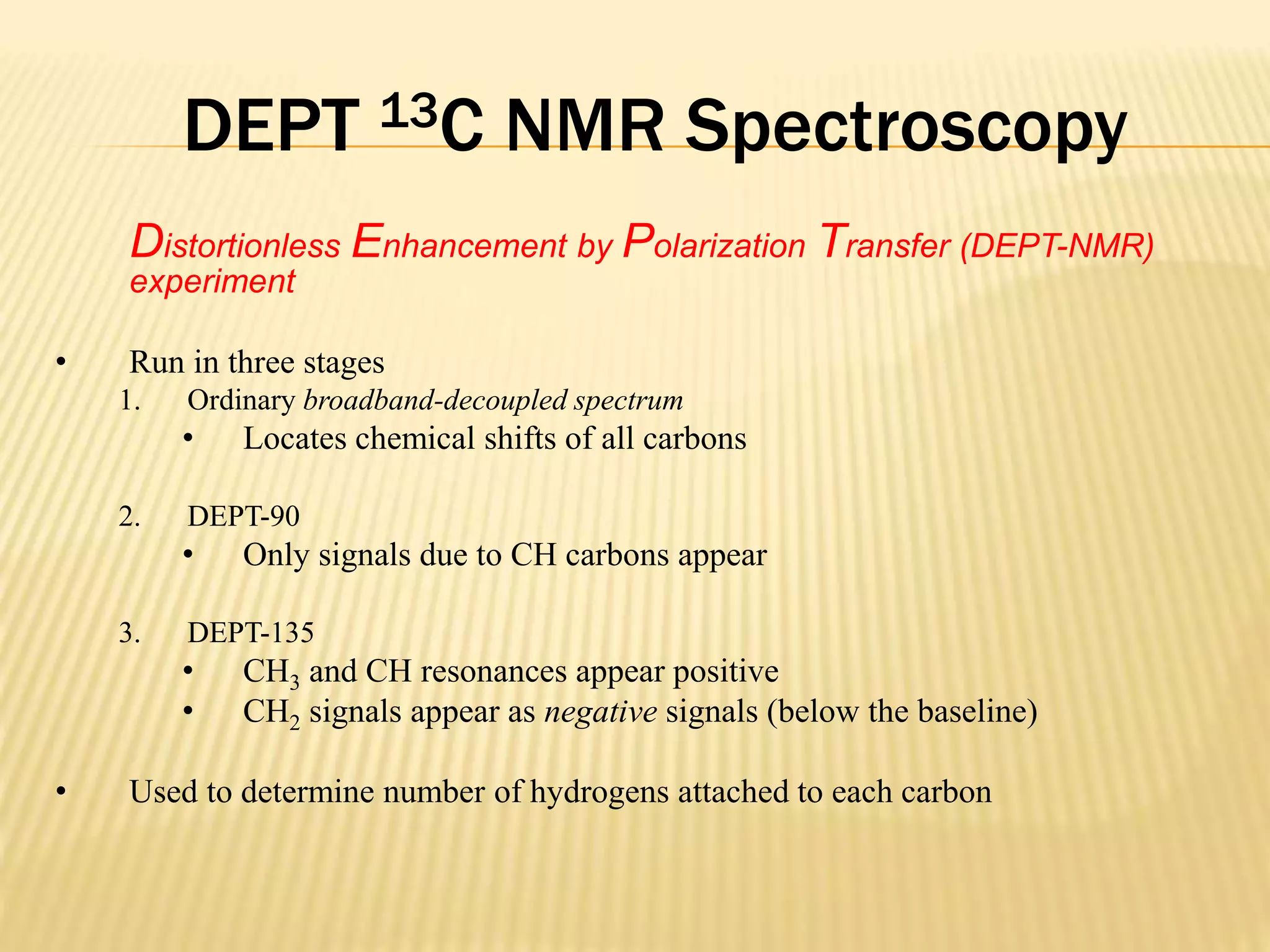 DEPT 13C NMR Spectroscopy
Distortionless Enhancement by Polarization Transfer (DEPT-NMR)
experiment
• Run in three stages
1. Ordinary broadband-decoupled spectrum
• Locates chemical shifts of all carbons
2. DEPT-90
• Only signals due to CH carbons appear
3. DEPT-135
• CH3 and CH resonances appear positive
• CH2 signals appear as negative signals (below the baseline)
• Used to determine number of hydrogens attached to each carbon
 