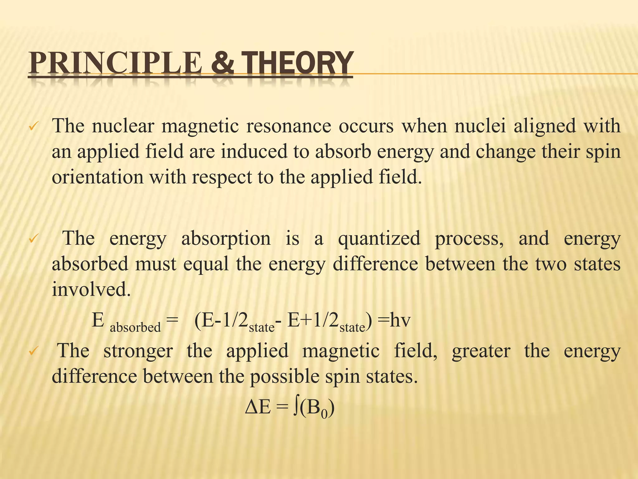PRINCIPLE & THEORY
 The nuclear magnetic resonance occurs when nuclei aligned with
an applied field are induced to absorb energy and change their spin
orientation with respect to the applied field.
 The energy absorption is a quantized process, and energy
absorbed must equal the energy difference between the two states
involved.
E absorbed = (E-1/2state- E+1/2state) =hv
 The stronger the applied magnetic field, greater the energy
difference between the possible spin states.
ΔE = ∫(B0)
 