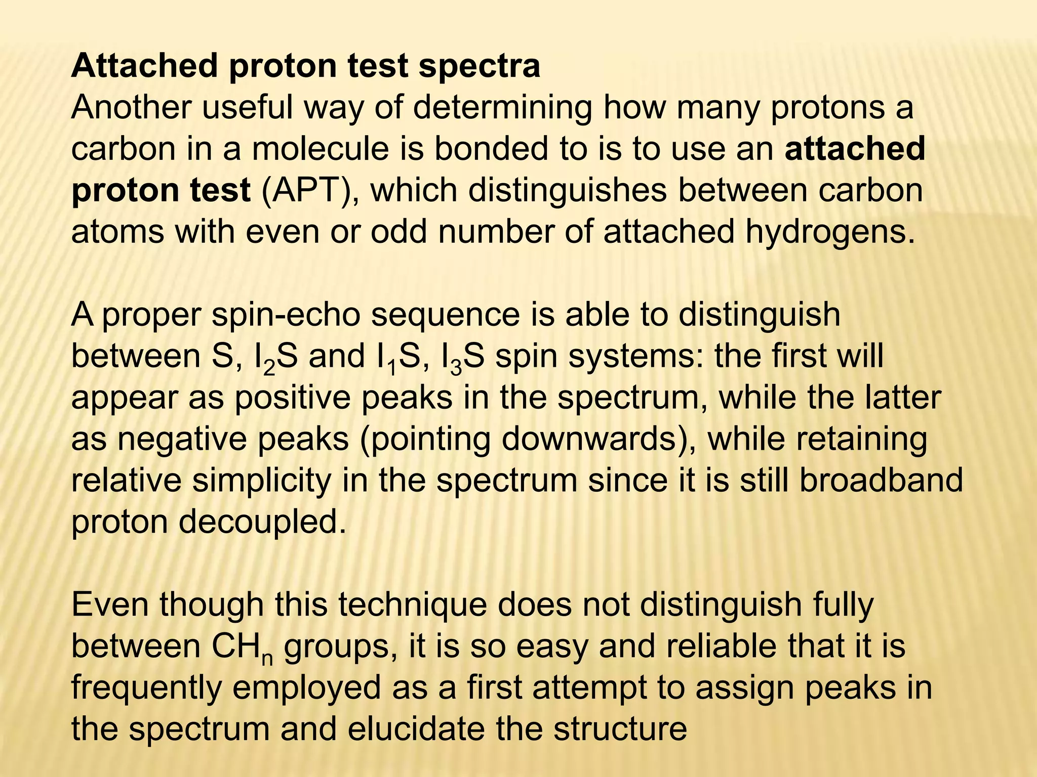 Attached proton test spectra
Another useful way of determining how many protons a
carbon in a molecule is bonded to is to use an attached
proton test (APT), which distinguishes between carbon
atoms with even or odd number of attached hydrogens.
A proper spin-echo sequence is able to distinguish
between S, I2S and I1S, I3S spin systems: the first will
appear as positive peaks in the spectrum, while the latter
as negative peaks (pointing downwards), while retaining
relative simplicity in the spectrum since it is still broadband
proton decoupled.
Even though this technique does not distinguish fully
between CHn groups, it is so easy and reliable that it is
frequently employed as a first attempt to assign peaks in
the spectrum and elucidate the structure
 