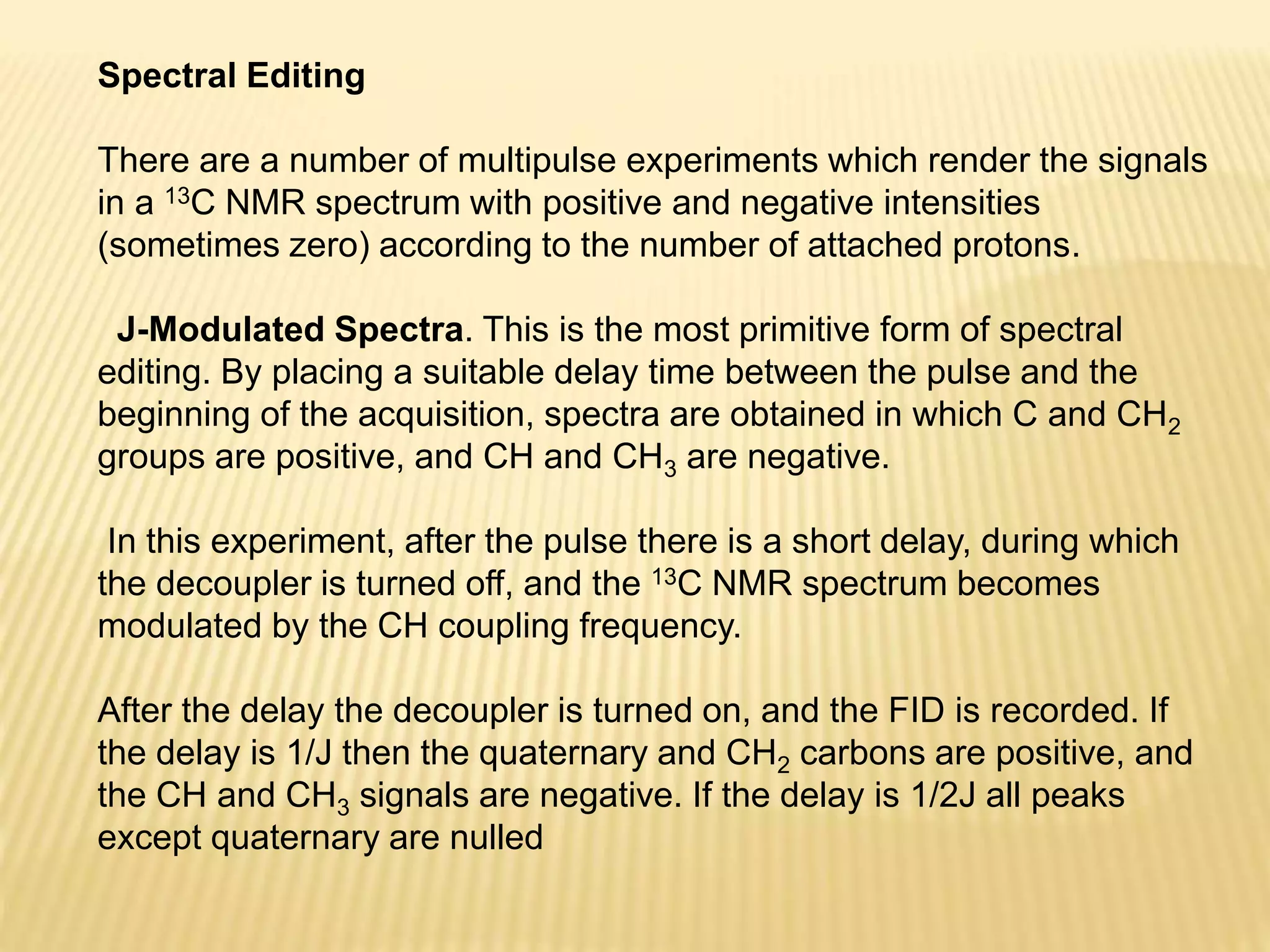 Spectral Editing
There are a number of multipulse experiments which render the signals
in a 13C NMR spectrum with positive and negative intensities
(sometimes zero) according to the number of attached protons.
J-Modulated Spectra. This is the most primitive form of spectral
editing. By placing a suitable delay time between the pulse and the
beginning of the acquisition, spectra are obtained in which C and CH2
groups are positive, and CH and CH3 are negative.
In this experiment, after the pulse there is a short delay, during which
the decoupler is turned off, and the 13C NMR spectrum becomes
modulated by the CH coupling frequency.
After the delay the decoupler is turned on, and the FID is recorded. If
the delay is 1/J then the quaternary and CH2 carbons are positive, and
the CH and CH3 signals are negative. If the delay is 1/2J all peaks
except quaternary are nulled
 