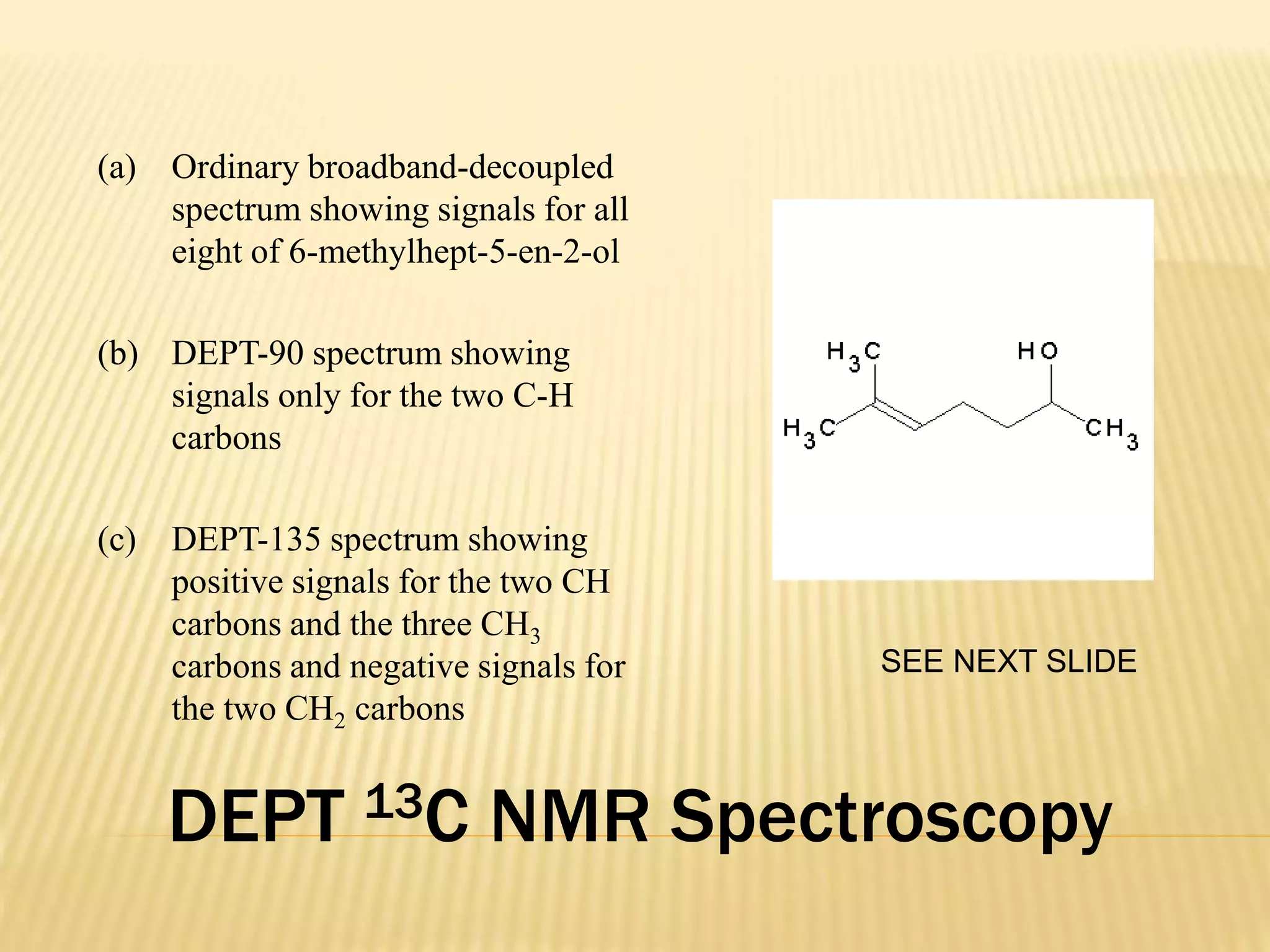 DEPT 13C NMR Spectroscopy
(a) Ordinary broadband-decoupled
spectrum showing signals for all
eight of 6-methylhept-5-en-2-ol
(b) DEPT-90 spectrum showing
signals only for the two C-H
carbons
(c) DEPT-135 spectrum showing
positive signals for the two CH
carbons and the three CH3
carbons and negative signals for
the two CH2 carbons
SEE NEXT SLIDE
 