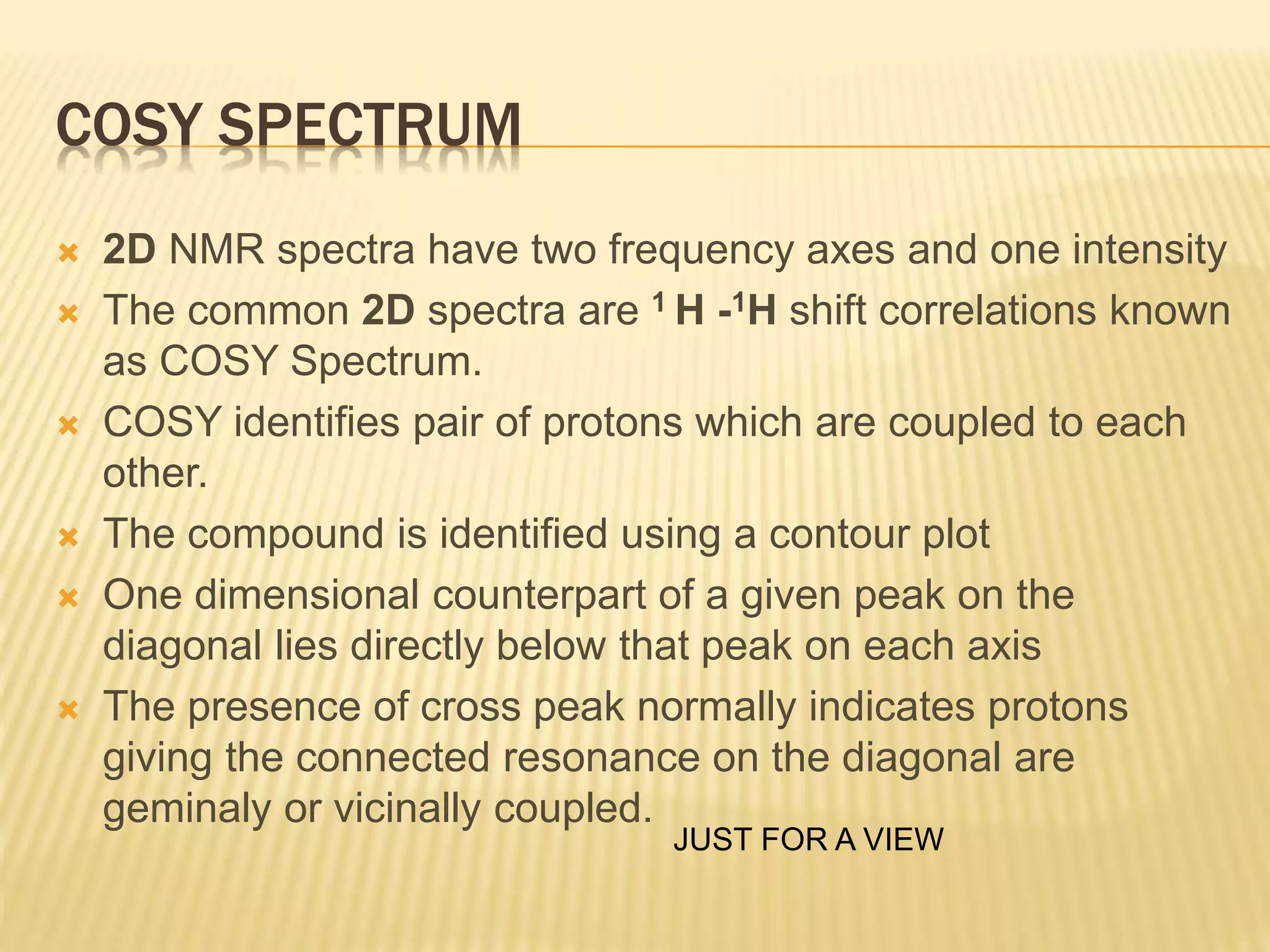 COSY SPECTRUM
 2D NMR spectra have two frequency axes and one intensity
 The common 2D spectra are 1 H -1H shift correlations known
as COSY Spectrum.
 COSY identifies pair of protons which are coupled to each
other.
 The compound is identified using a contour plot
 One dimensional counterpart of a given peak on the
diagonal lies directly below that peak on each axis
 The presence of cross peak normally indicates protons
giving the connected resonance on the diagonal are
geminaly or vicinally coupled.
JUST FOR A VIEW
 
