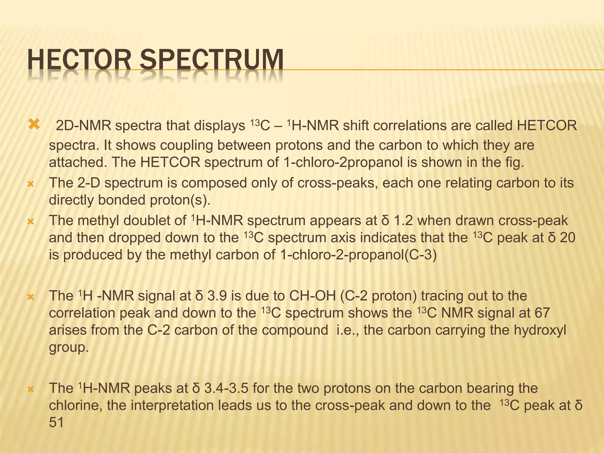 HECTOR SPECTRUM
 2D-NMR spectra that displays 13C – 1H-NMR shift correlations are called HETCOR
spectra. It shows coupling between protons and the carbon to which they are
attached. The HETCOR spectrum of 1-chloro-2propanol is shown in the fig.
 The 2-D spectrum is composed only of cross-peaks, each one relating carbon to its
directly bonded proton(s).
 The methyl doublet of 1H-NMR spectrum appears at δ 1.2 when drawn cross-peak
and then dropped down to the 13C spectrum axis indicates that the 13C peak at δ 20
is produced by the methyl carbon of 1-chloro-2-propanol(C-3)
 The 1H -NMR signal at δ 3.9 is due to CH-OH (C-2 proton) tracing out to the
correlation peak and down to the 13C spectrum shows the 13C NMR signal at 67
arises from the C-2 carbon of the compound i.e., the carbon carrying the hydroxyl
group.
 The 1H-NMR peaks at δ 3.4-3.5 for the two protons on the carbon bearing the
chlorine, the interpretation leads us to the cross-peak and down to the 13C peak at δ
51
 