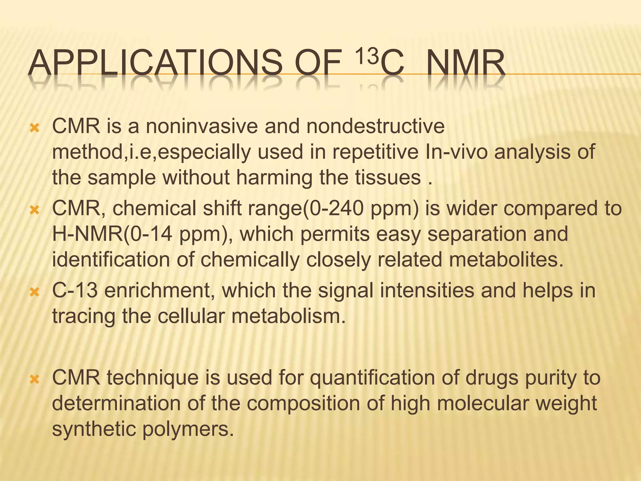 APPLICATIONS OF 13C NMR
 CMR is a noninvasive and nondestructive
method,i.e,especially used in repetitive In-vivo analysis of
the sample without harming the tissues .
 CMR, chemical shift range(0-240 ppm) is wider compared to
H-NMR(0-14 ppm), which permits easy separation and
identification of chemically closely related metabolites.
 C-13 enrichment, which the signal intensities and helps in
tracing the cellular metabolism.
 CMR technique is used for quantification of drugs purity to
determination of the composition of high molecular weight
synthetic polymers.
 