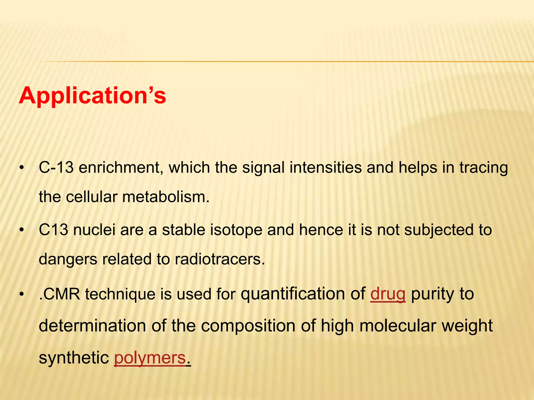 Application’s
• C-13 enrichment, which the signal intensities and helps in tracing
the cellular metabolism.
• C13 nuclei are a stable isotope and hence it is not subjected to
dangers related to radiotracers.
• .CMR technique is used for quantification of drug purity to
determination of the composition of high molecular weight
synthetic polymers.
 