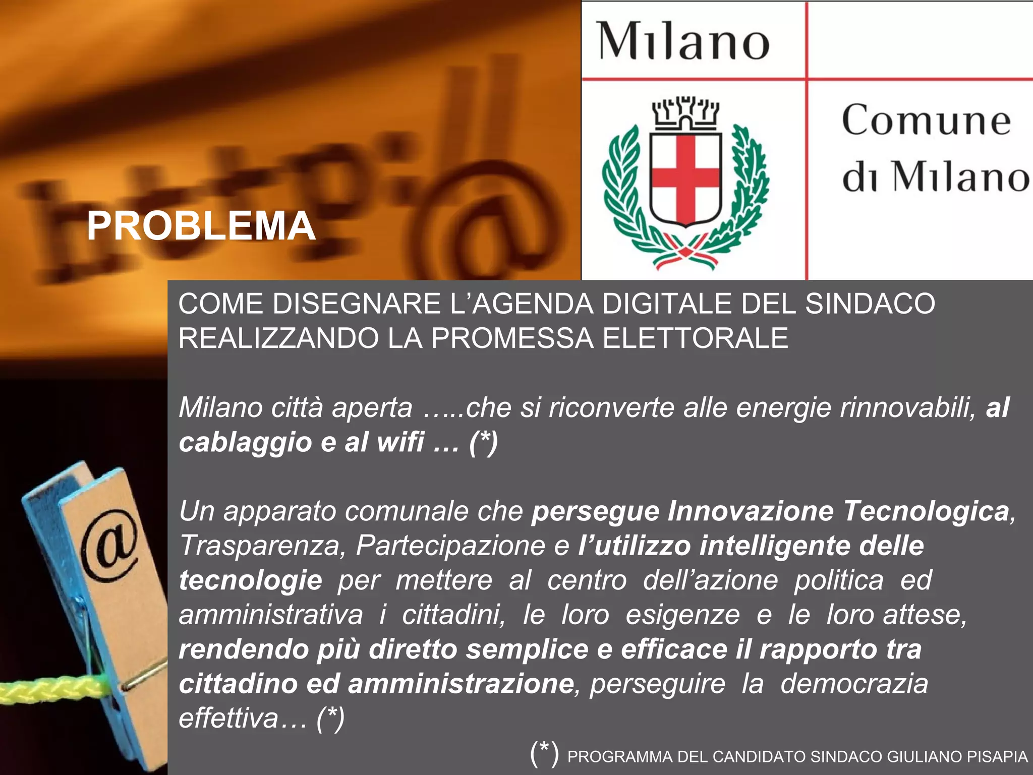 PROBLEMA

PROBLEMA
   COME DISEGNARE L’AGENDA DIGITALE DEL SINDACO
   REALIZZANDO LA PROMESSA ELETTORALE

   Milano città aperta …..che si riconverte alle energie rinnovabili, al
   cablaggio e al wifi … (*)

   Un apparato comunale che persegue Innovazione Tecnologica,
   Trasparenza, Partecipazione e l’utilizzo intelligente delle
   tecnologie per mettere al centro dell’azione politica ed
   amministrativa i cittadini, le loro esigenze e le loro attese,
   rendendo più diretto semplice e efficace il rapporto tra
   cittadino ed amministrazione, perseguire la democrazia
   effettiva… (*)
                                (*) PROGRAMMA DEL CANDIDATO SINDACO GIULIANO PISAPIA
 