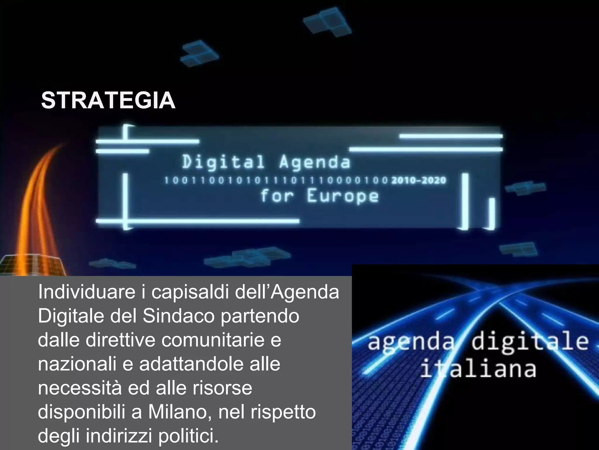 STRATEGIA




Individuare i capisaldi dell’Agenda
Digitale del Sindaco partendo
dalle direttive comunitarie e
nazionali e adattandole alle
necessità ed alle risorse
disponibili a Milano, nel rispetto
degli indirizzi politici.
 