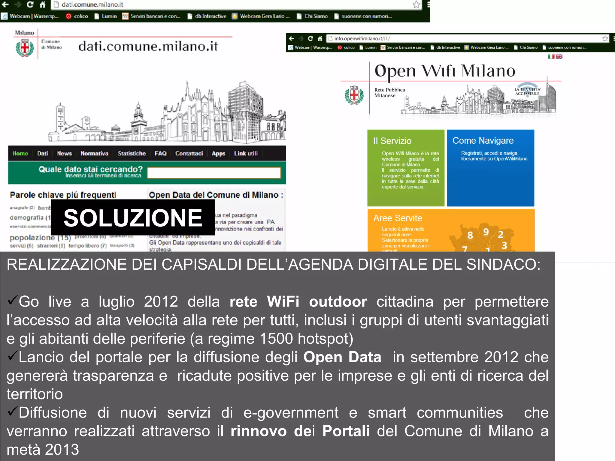 SOLUZIONE




         SOLUZIONE
REALIZZAZIONE DEI CAPISALDI DELL’AGENDA DIGITALE DEL SINDACO:

   Go live a luglio 2012 della rete WiFi outdoor cittadina per permettere
l’accesso ad alta velocità alla rete per tutti, inclusi i gruppi di utenti svantaggiati
e gli abitanti delle periferie (a regime 1500 hotspot)
   Lancio del portale per la diffusione degli Open Data in settembre 2012 che
genererà trasparenza e ricadute positive per le imprese e gli enti di ricerca del
territorio
   Diffusione di nuovi servizi di e-government e smart communities che
verranno realizzati attraverso il rinnovo dei Portali del Comune di Milano a
metà 2013
 