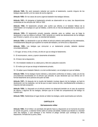 Artículo 1549.- No será necesario redactar por escrito el testamento, cuando ninguno de los
testigos sepa escribir y en los casos de suma urgencia.

Artículo 1550.- En los casos de suma urgencia bastarán tres testigos idóneos.

Artículo 1551.- Al otorgarse el testamento privado se observarán en su caso, las disposiciones
contenidas en los artículos del 1493 al 1500.

Artículo 1552.- El testamento privado sólo surtirá sus efectos si el testador fallece de la
enfermedad o en el peligro en que se hallaba, o dentro de un mes de desaparecida la causa que lo
autorizó.

Artículo 1553.- El testamento privado necesita, además, para su validez, que se haga la
declaración a que se refiere el artículo 1556, teniendo en cuenta las declaraciones de los testigos
que firmaron u oyeron, en su caso, la voluntad del testador.

Artículo 1554.- La declaración a que se refiere el artículo anterior será pedida por los interesados,
inmediatamente después que supieren la muerte del testador y la forma de su disposición.

Artículo 1555.- Los testigos que concurran a un testamento privado, deberán declarar
circunstancialmente:

I.- El lugar, la hora, el día, el mes y el año en que se otorgó el testamento;

II.- Si reconocieron, vieron y oyeron claramente al testador;

III.- El tenor de la disposición;

IV.- Si el testador estaba en su cabal juicio y libre de cualquiera coacción;

V.- El motivo por el que se otorgó el testamento privado;

VI.- Si saben que el testador falleció o no de la enfermedad, o en el peligro en que se hallaba.

Artículo 1556.- Si los testigos fueren idóneos y estuvieren conformes en todas y cada una de las
circunstancias enumeradas en el artículo que precede, el juez declarará que sus dichos son el
formal testamento de la persona de quien se trate.

Artículo 1557.- Si después de la muerte del testador muriese alguno de los testigos, se hará la
declaración con los restantes, con tal de que no sean menos de tres, manifiestamente contestes, y
mayores de toda excepción.

Artículo 1558.- Lo dispuesto en el artículo anterior se observará también en el caso de ausencia
de alguno o algunos de los testigos, siempre que en la falta de comparecencia del testigo no
hubiere dolo.

Artículo 1559.- Sabiéndose el lugar donde se hallan los testigos, serán examinados por exhorto.


                                             CAPITULO VI

                                        Del testamento militar

Artículo 1560.- Si el militar o el asimilado del ejército hace su disposición en el momento de entrar
en acción de guerra, o estando herido sobre el campo de batalla, bastará que declare su voluntad
ante dos testigos, o que entregue a los mismos el pliego cerrado que contenga su última
disposición, firmada de su puño y letra.


                                                                                                   105
 