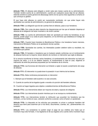 Artículo 1703.- El albacea está obligado a rendir cada seis meses cuenta de su administración.
También rendirá cuenta de su administración, cuando por cualquiera causa deje de ser albacea.
Además rendirá la cuenta general de albaceazgo dentro de los quince días siguientes a la fecha en
que concluya su gestión.

El que haya sido albacea no podrá ser nuevamente nombrado, sin que antes hayan sido
aprobadas sus cuentas de administración y la general de albaceazgo.

Artículo 1704.- La obligación que de dar cuentas tiene el albacea, pasa a sus herederos.

Artículo 1705.- Son nulas de pleno derecho las disposiciones por las que el testador dispensa al
albacea de la obligación de hacer inventario o de rendir cuentas.

Artículo 1706.- La cuenta de administración debe ser aprobada por todos los herederos; el que
disienta, puede seguir a su costa el juicio respectivo, en los términos que establezca el Código de
Procedimientos Civiles.

Artículo 1707.- Cuando fuere heredera la Beneficencia Pública o los herederos fueren menores,
intervendrá el Ministerio Público en la aprobación de las cuentas.

Artículo 1708.- Aprobadas las cuentas, los interesados pueden celebrar sobre su resultado, los
convenios que quieran.

Artículo 1709.- El heredero o herederos que no hubieren estado conformes con el nombramiento
de albacea hecho por la mayoría, tienen derecho de nombrar un interventor que vigile al albacea.

Si la minoría inconforme la forman varios herederos, el nombramiento del interventor se hará por
mayoría de votos, y si no se obtiene mayoría, el nombramiento lo hará el Juez, eligiendo al
interventor de entre las personas propuestas por los herederos de la minoría.

Artículo 1710.- Las funciones del interventor se limitarán a vigilar el exacto cumplimiento del cargo
de albacea.

Artículo 1711.- El interventor no puede tener la posesión ni aun interina de los bienes.

Artículo 1712.- Debe nombrarse precisamente un interventor:

I.- Siempre que el heredero esté ausente o no sea conocido;

II.- Cuando la cuantía de los legados iguale o exceda a la porción del heredero albacea;

III.- Cuando se hagan legados para objetos o establecimientos de Beneficencia Pública.

Artículo 1713.- Los interventores deben ser mayores de edad y capaces de obligarse.

Artículo 1714.- Los interventores durarán mientras que no se revoque su nombramiento.

Artículo 1715.- Los interventores tendrán la retribución que acuerden los herederos que los
nombran, y si los nombra el Juez, cobrarán conforme a arancel, como si fueran un apoderado.

Artículo 1716.- Lo dispuesto en los artículos que preceden no privan a cualquier heredero del
derecho que tiene para examinar por sí los libros, documentos, cuentas, etc., pertenecientes a la
sucesión.

Artículo 1717.- Los acreedores no podrán exigir el pago de sus créditos sino hasta que el
inventario haya sido formado, ni los legatarios el de sus legados sino cuando dicho inventario haya



                                                                                                 118
 