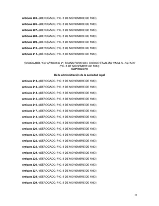 Artículo 205.- (DEROGADO, P.O. 8 DE NOVIEMBRE DE 1983)

Artículo 206.- (DEROGADO, P.O. 8 DE NOVIEMBRE DE 1983)

Artículo 207.- (DEROGADO, P.O. 8 DE NOVIEMBRE DE 1983)

Artículo 208.- (DEROGADO, P.O. 8 DE NOVIEMBRE DE 1983)

Artículo 209.- (DEROGADO, P.O. 8 DE NOVIEMBRE DE 1983)

Artículo 210.- (DEROGADO, P.O. 8 DE NOVIEMBRE DE 1983)

Artículo 211.- (DEROGADO, P.O. 8 DE NOVIEMBRE DE 1983)


 (DEROGADO POR ARTICULO 4º. TRANSITORIO DEL CODIGO FAMILIAR PARA EL ESTADO
                       P.O. 8 DE NOVIEMBRE DE 1983)
                                CAPITULO VI

                       De la administración de la sociedad legal

Artículo 212.- (DEROGADO, P.O. 8 DE NOVIEMBRE DE 1983)

Artículo 213.- (DEROGADO, P.O. 8 DE NOVIEMBRE DE 1983)

Artículo 214.- (DEROGADO, P.O. 8 DE NOVIEMBRE DE 1983)

Artículo 215.- (DEROGADO, P.O. 8 DE NOVIEMBRE DE 1983)

Artículo 216.- (DEROGADO, P.O. 8 DE NOVIEMBRE DE 1983)

Artículo 217.- (DEROGADO, P.O. 8 DE NOVIEMBRE DE 1983)

Artículo 218.- (DEROGADO, P.O. 8 DE NOVIEMBRE DE 1983)

Artículo 219.- (DEROGADO, P.O. 8 DE NOVIEMBRE DE 1983)

Artículo 220.- (DEROGADO, P.O. 8 DE NOVIEMBRE DE 1983)

Artículo 221.- (DEROGADO, P.O. 8 DE NOVIEMBRE DE 1983)

Artículo 222.- (DEROGADO, P.O. 8 DE NOVIEMBRE DE 1983)

Artículo 223.- (DEROGADO, P.O. 8 DE NOVIEMBRE DE 1983)

Artículo 224.- (DEROGADO, P.O. 8 DE NOVIEMBRE DE 1983)

Artículo 225.- (DEROGADO, P.O. 8 DE NOVIEMBRE DE 1983)

Artículo 226.- (DEROGADO, P.O. 8 DE NOVIEMBRE DE 1983)

Artículo 227.- (DEROGADO, P.O. 8 DE NOVIEMBRE DE 1983)

Artículo 228.- (DEROGADO, P.O. 8 DE NOVIEMBRE DE 1983)

Artículo 229.- (DEROGADO, P.O. 8 DE NOVIEMBRE DE 1983)



                                                                         13
 