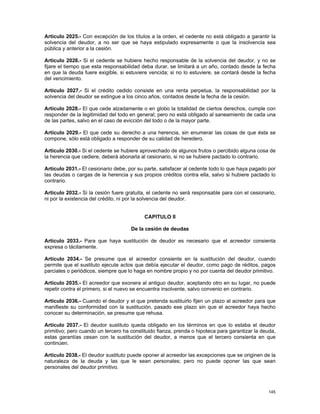 Artículo 2025.- Con excepción de los títulos a la orden, el cedente no está obligado a garantir la
solvencia del deudor, a no ser que se haya estipulado expresamente o que la insolvencia sea
pública y anterior a la cesión.

Artículo 2026.- Si el cedente se hubiere hecho responsable de la solvencia del deudor, y no se
fijare el tiempo que esta responsabilidad deba durar, se limitará a un año, contado desde la fecha
en que la deuda fuere exigible, si estuviere vencida; si no lo estuviere, se contará desde la fecha
del vencimiento.

Artículo 2027.- Si el crédito cedido consiste en una renta perpetua, la responsabilidad por la
solvencia del deudor se extingue a los cinco años, contados desde la fecha de la cesión.

Artículo 2028.- El que cede alzadamente o en globo la totalidad de ciertos derechos, cumple con
responder de la legitimidad del todo en general; pero no está obligado al saneamiento de cada una
de las partes, salvo en el caso de evicción del todo o de la mayor parte.

Artículo 2029.- El que cede su derecho a una herencia, sin enumerar las cosas de que ésta se
compone, sólo está obligado a responder de su calidad de heredero.

Artículo 2030.- Si el cedente se hubiere aprovechado de algunos frutos o percibido alguna cosa de
la herencia que cediere, deberá abonarla al cesionario, si no se hubiere pactado lo contrario.

Artículo 2031.- El cesionario debe, por su parte, satisfacer al cedente todo lo que haya pagado por
las deudas o cargas de la herencia y sus propios créditos contra ella, salvo si hubiere pactado lo
contrario.

Artículo 2032.- Si la cesión fuere gratuita, el cedente no será responsable para con el cesionario,
ni por la existencia del crédito, ni por la solvencia del deudor.


                                           CAPITULO II

                                     De la cesión de deudas

Artículo 2033.- Para que haya sustitución de deudor es necesario que el acreedor consienta
expresa o tácitamente.

Artículo 2034.- Se presume que el acreedor consiente en la sustitución del deudor, cuando
permite que el sustituto ejecute actos que debía ejecutar el deudor, como pago de réditos, pagos
parciales o periódicos, siempre que lo haga en nombre propio y no por cuenta del deudor primitivo.

Artículo 2035.- El acreedor que exonera al antiguo deudor, aceptando otro en su lugar, no puede
repetir contra el primero, si el nuevo se encuentra insolvente, salvo convenio en contrario.

Artículo 2036.- Cuando el deudor y el que pretenda sustituirlo fijen un plazo al acreedor para que
manifieste su conformidad con la sustitución, pasado ese plazo sin que el acreedor haya hecho
conocer su determinación, se presume que rehusa.

Artículo 2037.- El deudor sustituto queda obligado en los términos en que lo estaba el deudor
primitivo; pero cuando un tercero ha constituido fianza, prenda o hipoteca para garantizar la deuda,
estas garantías cesan con la sustitución del deudor, a menos que el tercero consienta en que
continúen.

Artículo 2038.- El deudor sustituto puede oponer al acreedor las excepciones que se originen de la
naturaleza de la deuda y las que le sean personales; pero no puede oponer las que sean
personales del deudor primitivo.



                                                                                                145
 