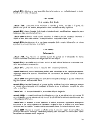 Artículo 2190.- Mientras se hace la partición de una herencia, no hay confusión cuando el deudor
hereda al acreedor o éste a aquél.


                                            CAPITULO III

                                    De la remisión de la deuda

Artículo 2191.- Cualquiera puede renunciar su derecho y remitir, en todo o en parte, las
prestaciones que le son debidas, excepto en aquellos casos en que la ley lo prohíbe.

Artículo 2192.- La condonación de la deuda principal extinguirá las obligaciones accesorias; pero
la de éstas dejan subsistente la primera.

Artículo 2193.- Habiendo varios fiadores solidarios, el perdón que fuere concedido solamente a
alguno de ellos, en la parte relativa a su responsabilidad, no aprovecha a los otros.

Artículo 2194.- La devolución de la prenda es presunción de la remisión del derecho a la misma
prenda, si el acreedor no prueba lo contrario.


                                            CAPITULO IV

                                           De la novación

Artículo 2195.- Hay novación de contrato cuando las partes en él interesadas lo alteran
substancialmente substituyendo una obligación nueva a la antigua.

Artículo 2196.- La novación es un contrato, y como tal, está sujeto a las disposiciones respectivas,
salvo las modificaciones siguientes.

Artículo 2197.- La novación nunca se presume, debe constar expresamente.

Artículo 2198.- Aun cuando la obligación anterior esté subordinada a una condición suspensiva,
solamente quedará la novación dependiente del cumplimiento de aquélla, si así se hubiere
estipulado.

Artículo 2199.- Si la primera obligación se hubiere extinguido al tiempo en que se contrajere la
segunda, quedará la novación sin efecto.

Artículo 2200.- La novación es nula si lo fuere también la obligación primitiva, salvo que la causa
de nulidad solamente pueda ser invocada por el deudor, o que la ratificación convalide los actos
nulos en su origen.

Artículo 2201.- Si la novación fuere nula, subsistirá la antigua obligación.

Artículo 2202.- La novación extingue la obligación principal y las obligaciones accesorias. El
acreedor puede, por una reserva expresa, impedir la extinción de las obligaciones accesorias, que
entonces pasan a la nueva.

Artículo 2203.- El acreedor no puede reservarse el derecho de prenda o hipoteca de la obligación
extinguida, si los bienes hipotecados o empeñados pertenecieren a terceros que no hubieren
tenido parte en la novación. Tampoco puede reservarse la fianza sin consentimiento del fiador.

Artículo 2204.- Cuando la novación se efectúe entre el acreedor y algún deudor solidario, los
privilegios e hipotecas del antiguo crédito sólo pueden quedar reservados con relación a los bienes
del deudor que contrae la nueva obligación.


                                                                                                158
 