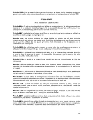 Artículo 2205.- Por la novación hecha entre el acreedor y alguno de los deudores solidarios,
quedan exonerados todos los demás codeudores, sin perjuicio de lo dispuesto en el artículo 1981.


                                          TITULO SEXTO

                                De la inexistencia y de la nulidad

Artículo 2206.- El acto jurídico inexistente por la falta de consentimiento o de objeto que pueda ser
materia de él, no producirá efecto legal alguno. No es susceptible de valer por confirmación, ni por
prescripción; su inexistencia puede invocarse por todo interesado.

Artículo 2207.- La ilicitud en el objeto, en el fin o en la condición del acto produce su nulidad, ya
absoluta, ya relativa, según lo disponga la ley.

Artículo 2208.- La nulidad absoluta por regla general no impide que el acto produzca
provisionalmente sus efectos, los cuales serán destruidos retroactivamente cuando se pronuncie
por el Juez la nulidad. De ella puede prevalerse todo interesado y no desaparece por la
confirmación o la prescripción.

Artículo 2209.- La nulidad es relativa cuando no reúne todos los caracteres enumerados en el
artículo anterior. Siempre permite que el acto produzca provisionalmente sus efectos.

Artículo 2210.- La falta de forma establecida por la ley, si no se trata de actos solemnes, así como
el error, el dolo, la violencia, la lesión y la incapacidad de cualquiera de los autores del acto,
produce la nulidad relativa del mismo.

Artículo 2211.- La acción y la excepción de nulidad por falta de forma compete a todos los
interesados.

Artículo 2212.- La nulidad por causa de error, dolo, violencia, lesión o incapacidad, sólo puede
invocarse por el que ha sufrido esos vicios de consentimiento, se ha perjudicado por la lesión o es
el incapaz.

Artículo 2213.- La nulidad de un acto jurídico por falta de forma establecida por la ley, se extingue
por la confirmación de ese acto hecho en la forma omitida.

Artículo 2214.- Cuando la falta de forma produzca nulidad del acto, si la voluntad de las partes ha
quedado constante de una manera indubitable y no se trata de un acto revocable, cualquiera de los
interesados puede exigir que el acto se otorgue en la forma prescrita por la ley.

Artículo 2215.- Cuando el contrato es nulo por incapacidad, violencia o error, puede ser
confirmado cuando cese el vicio o motivo de nulidad, siempre que no concurra otra causa que
invalide la confirmación.

Artículo 2216.- El cumplimiento voluntario por medio del pago, novación, o por cualquier otro
modo, se tiene por ratificación tácita y extingue la acción de nulidad.

Artículo 2217.- La confirmación se retrotrae al día en que se verificó el acto nulo; pero ese efecto
retroactivo no perjudicará a los derechos de tercero.

Artículo 2218.- La acción de nulidad fundada en incapacidad o en error, puede intentarse en los
plazos establecidos en el artículo 713. Si el error se conoce antes de que transcurran esos plazos,
la acción de nulidad prescribe a los sesenta días, contados desde que el error fue conocido.




                                                                                                 159
 