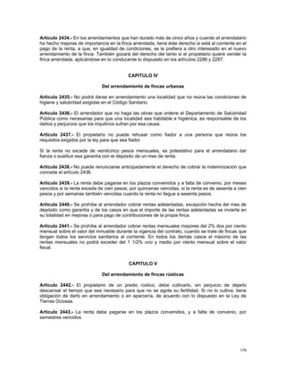 Artículo 2434.- En los arrendamientos que han durado más de cinco años y cuando el arrendatario
ha hecho mejoras de importancia en la finca arrendada, tiene éste derecho si está al corriente en el
pago de la renta, a que, en igualdad de condiciones, se le prefiera a otro interesado en el nuevo
arrendamiento de la finca. También gozará del derecho del tanto si el propietario quiere vender la
finca arrendada, aplicándose en lo conducente lo dispuesto en los artículos 2286 y 2287.


                                          CAPITULO IV

                              Del arrendamiento de fincas urbanas

Artículo 2435.- No podrá darse en arrendamiento una localidad que no reúna las condiciones de
higiene y salubridad exigidas en el Código Sanitario.

Artículo 2436.- El arrendador que no haga las obras que ordene el Departamento de Salubridad
Pública como necesarias para que una localidad sea habitable e higiénica, es responsable de los
daños y perjuicios que los inquilinos sufran por esa causa.

Artículo 2437.- El propietario no puede rehusar como fiador a una persona que reúna los
requisitos exigidos por la ley para que sea fiador.

Si la renta no excede de veinticinco pesos mensuales, es potestativo para el arrendatario dar
fianza o sustituir esa garantía con el depósito de un mes de renta.

Artículo 2438.- No puede renunciarse anticipadamente el derecho de cobrar la indemnización que
concede el artículo 2436.

Artículo 2439.- La renta debe pagarse en los plazos convenidos y a falta de convenio, por meses
vencidos si la renta exceda de cien pesos; por quincenas vencidas, si la renta es de sesenta a cien
pesos y por semanas también vencidas cuando la renta no llegue a sesenta pesos.

Artículo 2440.- Se prohíbe al arrendador cobrar rentas adelantadas, excepción hecha del mes de
depósito como garantía y de los casos en que el importe de las rentas adelantadas se invierta en
su totalidad en mejoras o para pago de contribuciones de la propia finca.

Artículo 2441.- Se prohíbe al arrendador cobrar rentas mensuales mayores del 2% dos por ciento
mensual sobre el valor del inmueble durante la vigencia del contrato, cuando se trate de fincas que
tengan todos los servicios sanitarios al corriente. En todos los demás casos el máximo de las
rentas mensuales no podrá exceder del 1 1/2% uno y medio por ciento mensual sobre el valor
fiscal.


                                           CAPITULO V

                              Del arrendamiento de fincas rústicas

Artículo 2442.- El propietario de un predio rústico, debe cultivarlo, sin perjuicio de dejarlo
descansar el tiempo que sea necesario para que no se agote su fertilidad. Si no lo cultiva, tiene
obligación de darlo en arrendamiento o en aparcería, de acuerdo con lo dispuesto en la Ley de
Tierras Ociosas.

Artículo 2443.- La renta debe pagarse en los plazos convenidos, y a falta de convenio, por
semestres vencidos.




                                                                                                179
 