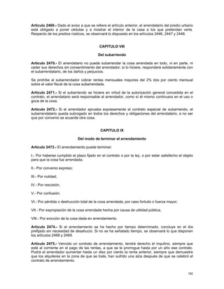 Artículo 2469.- Dado el aviso a que se refiere el artículo anterior, el arrendatario del predio urbano
está obligado a poner cédulas y a mostrar el interior de la casa a los que pretendan verla.
Respecto de los predios rústicos, se observará lo dispuesto en los artículos 2446, 2447 y 2448.


                                           CAPITULO VIII

                                          Del subarriendo

Artículo 2470.- El arrendatario no puede subarrendar la cosa arrendada en todo, ni en parte, ni
ceder sus derechos sin consentimiento del arrendador; si lo hiciere, responderá solidariamente con
el subarrendatario, de los daños y perjuicios.

Se prohíbe al subarrendador cobrar rentas mensuales mayores del 2% dos por ciento mensual
sobre el valor fiscal de la cosa subarrendada.

Artículo 2471.- Si el subarriendo se hiciere en virtud de la autorización general concedida en el
contrato, el arrendatario será responsable al arrendador, como sí él mismo continuara en el uso o
goce de la cosa.

Artículo 2472.- Si el arrendador aprueba expresamente el contrato especial de subarriendo, el
subarrendatario queda subrogado en todos los derechos y obligaciones del arrendatario, a no ser
que por convenio se acuerde otra cosa.


                                           CAPITULO IX

                             Del modo de terminar el arrendamiento

Artículo 2473.- El arrendamiento puede terminar:

I.- Por haberse cumplido el plazo fijado en el contrato o por la ley, o por estar satisfecho el objeto
para que la cosa fue arrendada;

II.- Por convenio expreso;

III.- Por nulidad;

IV.- Por rescisión;

V.- Por confusión;

VI.- Por pérdida o destrucción total de la cosa arrendada, por caso fortuito o fuerza mayor;

VII.- Por expropiación de la cosa arrendada hecha por causa de utilidad pública;

VIII.- Por evicción de la cosa dada en arrendamiento.

Artículo 2474.- Si el arrendamiento se ha hecho por tiempo determinado, concluye en el día
prefijado sin necesidad de desahucio. Si no se ha señalado tiempo, se observará lo que disponen
los artículos 2468 y 2469.

Artículo 2475.- Vencido un contrato de arrendamiento, tendrá derecho el inquilino, siempre que
esté al corriente en el pago de las rentas, a que se le prorrogue hasta por un año ese contrato.
Podrá el arrendador aumentar hasta un diez por ciento la renta anterior, siempre que demuestre
que los alquileres en la zona de que se trate, han sufrido una alza después de que se celebró el
contrato de arrendamiento.


                                                                                                  182
 