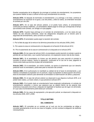 Quedan exceptuados de la obligación de prorrogar el contrato de arrendamiento, los propietarios
que quieran habitar la casa o cultivar la finca cuyo arrendamiento ha vencido.

Artículo 2476.- Si después de terminado el arrendamiento y su prórroga, si la hubo, continúa el
arrendamiento sin oposición en el goce y uso del predio, y éste es rústico, se entenderá renovado
el contrato por otro año.

Artículo 2477.- En el caso del artículo anterior, si el predio fuere urbano, el arrendamiento
continuará por tiempo indefinido, y el arrendatario deberá pagar la renta que corresponda al tiempo
que exceda al del contrato, con arreglo a lo que pagaba.

Artículo 2478.- Cuando haya prórroga en el contrato de arrendamiento, y en los casos de que
hablan los dos artículos anteriores, cesan las obligaciones otorgadas por un tercero para la
seguridad del arrendamiento, salvo convenio en contrario.

Artículo 2479.- El arrendador puede exigir la rescisión del contrato:

I.- Por la falta de pago de la renta en los términos prevenidos en los artículos 2439 y 2443;

II.- Por usarse la cosa en contravención a lo dispuesto en la fracción III del artículo 2412;

III.- Por el subarriendo de la cosa en contravención a lo dispuesto en el artículo 2470.

Artículo 2480.- En los casos del artículo 2432, el arrendatario podrá rescindir el contrato cuando la
pérdida del uso fuere total, y aun cuando fuere parcial, si la reparación durare más de dos meses.

Artículo 2481.- Si el arrendatario no hiciere uso del derecho que para rescindir el contrato le
concede el artículo anterior, hecha la reparación, continuará en el uso de la cosa, pagando la
misma renta hasta que termine el plazo del arrendamiento.

Artículo 2482.- Si el arrendador, sin motivo fundado, se opone al subarriendo que con derecho
pretenda hacer el arrendatario, podrá éste pedir la rescisión del contrato.

Artículo 2483.- Si el usufructuario no manifestó su calidad de tal al hacer el arrendamiento, y por
haberse consolidado la propiedad con el usufructo, exige el propietario la desocupación de la finca,
tiene el arrendatario derecho para demandar al arrendador la indemnización de daños y perjuicios.

Artículo 2484.- En el caso del artículo anterior se observará lo que dispone el artículo 2476, si el
predio fuere rústico, y si fuere urbano, lo que previene el artículo 2477.

Artículo 2485.- Si el predio dado en arrendamiento fuere enajenado judicialmente, el contrato de
arrendamiento subsistirá, a menos que aparezca que se celebró dentro de los sesenta días
anteriores al secuestro de la finca o después de registrada la hipoteca que da lugar a la almoneda,
en cuyo caso el arrendamiento podrá darse por concluido.

Artículo 2486.- En los casos de expropiación y de ejecución judicial, se observará lo dispuesto en
los artículos 2446, 2447 y 2448.


                                          TITULO SEPTIMO

                                          DEL COMODATO

Artículo 2487.- El comodato es un contrato por el cual uno de los contratantes se obliga a
conceder gratuitamente el uso de una cosa no fungible, y el otro contrae la obligación de restituirla
individualmente.


                                                                                                 183
 