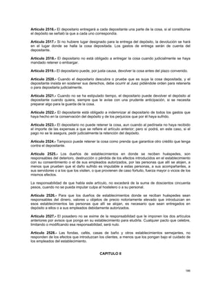 Artículo 2516.- El depositario entregará a cada depositante una parte de la cosa, si al constituirse
el depósito se señaló la que a cada uno correspondía.

Artículo 2517.- Si no hubiere lugar designado para la entrega del depósito, la devolución se hará
en el lugar donde se halla la cosa depositada. Los gastos de entrega serán de cuenta del
depositante.

Artículo 2518.- El depositario no está obligado a entregar la cosa cuando judicialmente se haya
mandado retener o embargar.

Artículo 2519.- El depositario puede, por justa causa, devolver la cosa antes del plazo convenido.

Artículo 2520.- Cuando el depositario descubra o pruebe que es suya la cosa depositada, y el
depositante insista en sostener sus derechos, debe ocurrir al Juez pidiéndole orden para retenerla
o para depositarla judicialmente.

Artículo 2521.- Cuando no se ha estipulado tiempo, el depositario puede devolver el depósito al
depositante cuando quiera, siempre que le avise con una prudente anticipación, si se necesita
preparar algo para la guarda de la cosa.

Artículo 2522.- El depositante está obligado a indemnizar al depositario de todos los gastos que
haya hecho en la conservación del depósito y de los perjuicios que por él haya sufrido.

Artículo 2523.- El depositario no puede retener la cosa, aun cuando al pedírsela no haya recibido
el importe de las expensas a que se refiere el artículo anterior; pero sí podrá, en este caso, si el
pago no se le asegura, pedir judicialmente la retención del depósito.

Artículo 2524.- Tampoco puede retener la cosa como prenda que garantice otro crédito que tenga
contra el depositante.

Artículo 2525.- Los dueños de establecimientos en donde se reciben huéspedes, son
responsables del deterioro, destrucción o pérdida de los efectos introducidos en el establecimiento
con su consentimiento o el de sus empleados autorizados, por las personas que allí se alojen, a
menos que prueben que el daño sufrido es imputable a estas personas, a sus acompañantes, a
sus servidores o a los que los visiten, o que provienen de caso fortuito, fuerza mayor o vicios de los
mismos efectos.

La responsabilidad de que habla este artículo, no excederá de la suma de doscientos cincuenta
pesos, cuando no se pueda imputar culpa al hostelero o a su personal.

Artículo 2526.- Para que los dueños de establecimientos donde se reciban huéspedes sean
responsables del dinero, valores u objetos de precio notoriamente elevado que introduzcan en
esos establecimientos las personas que allí se alojan, es necesario que sean entregados en
depósito a ellos o a sus empleados debidamente autorizados.

Artículo 2527.- El posadero no se exime de la responsabilidad que le imponen los dos artículos
anteriores por avisos que ponga en su establecimiento para eludirla. Cualquier pacto que celebre,
limitando o modificando esa responsabilidad, será nulo.

Artículo 2528.- Las fondas, cafés, casas de baño y otros establecimientos semejantes, no
responden de los efectos que introduzcan los clientes, a menos que los pongan bajo el cuidado de
los empleados del establecimiento.


                                            CAPITULO II



                                                                                                  186
 