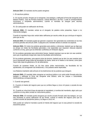 Artículo 2541.- El mandato escrito puede otorgarse:

I.- En escritura pública;

II.- En escrito privado, firmado por el otorgante y dos testigos y ratificada la firma del otorgante ante
Notario Público, Juez de Primera Instancia, Jueces Menores o de Paz, o ante el correspondiente
funcionario o empleado administrativo, cuando el mandato se otorgue para asuntos
administrativos;

III.- En carta poder sin ratificación de firmas.

Artículo 2542.- El mandato verbal es el otorgado de palabra entre presentes, hayan o no
intervenido testigos.

Cuando el mandato haya sido verbal debe ratificarse por escrito antes de que concluya el negocio
para que se dio.

Artículo 2543.- El mandato puede ser general o especial. Son generales los contenidos en los tres
primeros párrafos del artículo 2544. Cualquiera otro mandato tendrá el carácter de especial.

Artículo 2544.- En todos los poderes generales para pleitos y cobranzas, bastará que se diga que
se otorga con todas las facultades generales y las especiales que requieran cláusula especial
conforme a la ley, para que se entiendan conferidos sin limitación alguna.

En los poderes generales para administrar bienes, bastará expresar que se dan con ese carácter,
para que el apoderado tenga toda clase de facultades administrativas.

En los poderes generales, para ejercer actos de dominio, bastará que se den con ese carácter para
que el apoderado tenga todas las facultades de dueño, tanto en lo relativo a los bienes, como para
hacer toda clase de gestiones a fin de defenderlos.

Cuando se quisieren limitar, en los tres casos antes mencionados, las facultades de los
apoderados, se consignarán las limitaciones, o los poderes serán especiales.

Los Notarios insertarán este artículo en los testimonios de los poderes que otorguen.

Artículo 2545.- El mandato debe otorgarse en escritura pública o en carta poder firmada ante dos
testigos y ratificada la firma del otorgante ante Notario, ante los Jueces o Autoridades
Administrativas correspondientes:

I.- Cuando sea general;

II.- Cuando el interés del negocio para que se confiere llegue a cinco mil pesos o exceda de esa
cantidad;

III.- Cuando en virtud de él haya de ejecutar el mandatario, a nombre del mandante, algún acto que
conforme a la ley debe constar en instrumento público.

Artículo 2546.- El mandato podrá otorgarse por escrito privado firmado ante dos testigos, sin que
sea necesaria la previa ratificación de las firmas, cuando el interés del negocio para que se
confiere exceda de doscientos pesos y no llegue a cinco mil.

Sólo puede ser verbal el mandato cuando el interés del negocio que no sea judicial no exceda de
doscientos pesos.




                                                                                                     188
 