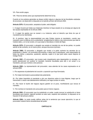 VII.- Para recibir pagos;

VIII.- Para los demás actos que expresamente determine la ley.

Cuando en los poderes generales se desee conferir alguna o algunas de las facultades acabadas
de enumerar, se observará lo dispuesto en el párrafo primero del artículo 2544.

Artículo 2578.- El procurador, aceptado el poder, está obligado:

I.- A seguir el juicio por todas sus instancias mientras no haya cesado en su encargo por alguna de
las causas expresadas en el artículo 2585;

II.- A pagar los gastos que se causen a su instancia, salvo el derecho que tiene de que el
mandante se los reembolse;

III.- A practicar, bajo la responsabilidad que este Código impone al mandatario, cuando sea
necesario para la defensa de su poderdante, arreglándose al efecto a las instrucciones que éste le
hubiere dado, y si no las tuviere, a lo que exija la naturaleza e índole del litigio.

Artículo 2579.- El procurador o abogado que acepta el mandato de una de las partes, no puede
admitir el del contrario, en el mismo juicio, aunque renuncie el primero.

Artículo 2580.- El procurador o abogado que revele a la parte contraria los secretos de su
poderdante o cliente, o le suministre documentos o datos que lo perjudiquen, será responsable de
todos los daños y perjuicios, quedando, además, sujeto a lo que para estos casos dispone el
Código Penal.

Artículo 2581.- El procurador; que tuviere justo impedimento para desempeñar su encargo, no
podrá abandonarlo sin sustituir el mandato, teniendo facultades para ello o sin avisar a su
mandante, para que nombre a otra persona.

Artículo 2582.- La representación del procurador, cesa además de los casos expresados en el
artículo 2585:

I.- Por separarse el poderdante de la acción u oposición que haya formulado;

II.- Por haber terminado la personalidad del poderdante;

III.- Por haber trasmitido el mandante a otro sus derechos sobre la cosa litigiosa, luego que la
transmisión o cesión sea debidamente notificada y se haga constar en autos;

IV.- Por hacer el dueño del negocio alguna gestión en el juicio, manifestando que revoca el
mandato;

V.- Por nombrar el mandante otro procurador para el mismo negocio.

Artículo 2583.- El procurador que ha substituido un poder, puede revocar la substitución si tiene
facultades para hacerlo, rigiendo también en este caso, respecto del substituto, lo dispuesto en la
fracción IV del artículo anterior.

Artículo 2584.- La parte puede ratificar antes de la sentencia que cause ejecutoria, lo que el
procurador hubiere hecho excediéndose del poder.


                                          CAPITULO VI



                                                                                               192
 