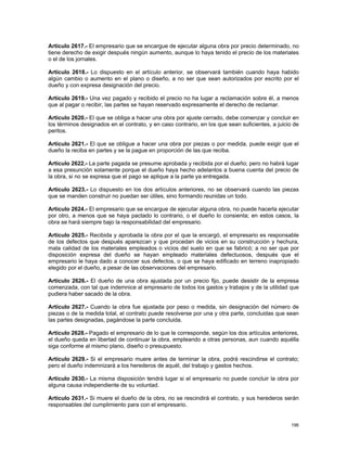 Artículo 2617.- El empresario que se encargue de ejecutar alguna obra por precio determinado, no
tiene derecho de exigir después ningún aumento, aunque lo haya tenido el precio de los materiales
o el de los jornales.

Artículo 2618.- Lo dispuesto en el artículo anterior, se observará también cuando haya habido
algún cambio o aumento en el plano o diseño, a no ser que sean autorizados por escrito por el
dueño y con expresa designación del precio.

Artículo 2619.- Una vez pagado y recibido el precio no ha lugar a reclamación sobre él, a menos
que al pagar o recibir, las partes se hayan reservado expresamente el derecho de reclamar.

Artículo 2620.- El que se obliga a hacer una obra por ajuste cerrado, debe comenzar y concluir en
los términos designados en el contrato, y en caso contrario, en los que sean suficientes, a juicio de
peritos.

Artículo 2621.- El que se obligue a hacer una obra por piezas o por medida, puede exigir que el
dueño la reciba en partes y se la pague en proporción de las que reciba.

Artículo 2622.- La parte pagada se presume aprobada y recibida por el dueño; pero no habrá lugar
a esa presunción solamente porque el dueño haya hecho adelantos a buena cuenta del precio de
la obra, si no se expresa que el pago se aplique a la parte ya entregada.

Artículo 2623.- Lo dispuesto en los dos artículos anteriores, no se observará cuando las piezas
que se manden construir no puedan ser útiles, sino formando reunidas un todo.

Artículo 2624.- El empresario que se encargue de ejecutar alguna obra, no puede hacerla ejecutar
por otro, a menos que se haya pactado lo contrario, o el dueño lo consienta; en estos casos, la
obra se hará siempre bajo la responsabilidad del empresario.

Artículo 2625.- Recibida y aprobada la obra por el que la encargó, el empresario es responsable
de los defectos que después aparezcan y que procedan de vicios en su construcción y hechura,
mala calidad de los materiales empleados o vicios del suelo en que se fabricó; a no ser que por
disposición expresa del dueño se hayan empleado materiales defectuosos, después que el
empresario le haya dado a conocer sus defectos, o que se haya edificado en terreno inapropiado
elegido por el dueño, a pesar de las observaciones del empresario.

Artículo 2626.- El dueño de una obra ajustada por un precio fijo, puede desistir de la empresa
comenzada, con tal que indemnice al empresario de todos los gastos y trabajos y de la utilidad que
pudiera haber sacado de la obra.

Artículo 2627.- Cuando la obra fue ajustada por peso o medida, sin designación del número de
piezas o de la medida total, el contrato puede resolverse por una y otra parte, concluidas que sean
las partes designadas, pagándose la parte concluida.

Artículo 2628.- Pagado el empresario de lo que le corresponde, según los dos artículos anteriores,
el dueño queda en libertad de continuar la obra, empleando a otras personas, aun cuando aquélla
siga conforme al mismo plano, diseño o presupuesto.

Artículo 2629.- Si el empresario muere antes de terminar la obra, podrá rescindirse el contrato;
pero el dueño indemnizará a los herederos de aquél, del trabajo y gastos hechos.

Artículo 2630.- La misma disposición tendrá lugar si el empresario no puede concluir la obra por
alguna causa independiente de su voluntad.

Artículo 2631.- Si muere el dueño de la obra, no se rescindirá el contrato, y sus herederos serán
responsables del cumplimiento para con el empresario.


                                                                                                 196
 