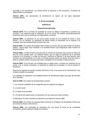 equivalga a sus aportaciones. Los demás bienes se aplicarán a otra asociación o fundación de
objeto similar a la extinguida.

Artículo 2678.- Las asociaciones de beneficencia se regirán por las leyes especiales
correspondientes.

                                       II.- De las sociedades

                                             CAPITULO I

                                     Disposiciones generales

Artículo 2679.- Por el contrato de sociedad los socios se obligan mutuamente a combinar sus
recursos o sus esfuerzos para la realización de un fin común, de carácter preponderantemente
económico, pero que no constituya una especulación comercial.

Artículo 2680.- La aportación de los socios puede consistir en una cantidad de dinero u otros
bienes, o en su industria. La aportación de bienes implica la transmisión de su dominio a la
sociedad, salvo que expresamente se pacte otra cosa.

Artículo 2681.- El contrato de sociedad debe constar por escrito; pero se hará constar en escritura
pública, cuando algún socio transfiera a la sociedad bienes cuya enajenación deba hacerse en
escritura pública.

Artículo 2682.- La falta de forma prescrita para el contrato de sociedad, sólo produce el efecto de
que los socios puedan pedir, en cualquier tiempo, que se haga la liquidación de la sociedad
conforme a lo convenido, y a falta de convenio, conforme al Capítulo V de esta Sección; pero
mientras que esa liquidación no se pida, el contrato produce todos sus efectos entre los socios y
éstos no pueden oponer a terceros que hayan contratado con la sociedad, la falta de forma.

Artículo 2683.- Si se formare una sociedad para un objeto ilícito, a solicitud de cualquiera de los
socios o de un tercero interesado, se declarará la nulidad de la sociedad, la cual se pondrá en
liquidación.

Después de pagadas las deudas sociales conforme a la ley, a los socios se les reembolsará lo que
hubieren llevado a la sociedad.

Las utilidades se destinarán a los establecimientos de beneficencia pública del lugar del domicilio
de la sociedad.

Artículo 2684.- El contrato de sociedad debe contener:

I.- Los nombres y apellidos de los otorgantes que son capaces de obligarse;

II.- La razón social;

III.- El objeto de la sociedad;

IV.- El importe del capital social y la aportación con que cada socio debe contribuir.

Si falta alguno de estos requisitos se aplicará lo que dispone el artículo 2682.

Artículo 2685.- El contrato de sociedad debe inscribirse en el Registro de Sociedades Civiles para
que produzca efectos contra tercero.

Artículo 2686.- Las sociedades de naturaleza civil, que tomen la forma de las sociedades
mercantiles, quedan sujetas al Código de Comercio.


                                                                                               201
 