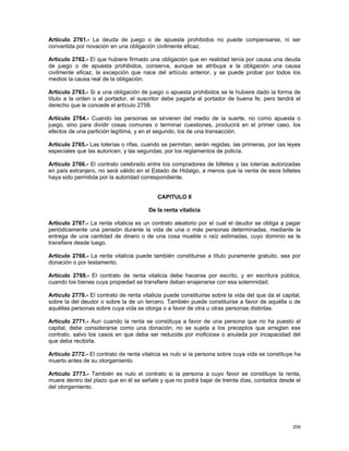 Artículo 2761.- La deuda de juego o de apuesta prohibidos no puede compensarse, ni ser
convertida por novación en una obligación civilmente eficaz.

Artículo 2762.- El que hubiere firmado una obligación que en realidad tenía por causa una deuda
de juego o de apuesta prohibidos, conserva, aunque se atribuya a la obligación una causa
civilmente eficaz, la excepción que nace del artículo anterior, y se puede probar por todos los
medios la causa real de la obligación.

Artículo 2763.- Si a una obligación de juego o apuesta prohibidos se le hubiere dado la forma de
título a la orden o al portador, el suscritor debe pagarla al portador de buena fe; pero tendrá el
derecho que le concede el artículo 2758.

Artículo 2764.- Cuando las personas se sirvieren del medio de la suerte, no como apuesta o
juego, sino para dividir cosas comunes o terminar cuestiones, producirá en el primer caso, los
efectos de una partición legítima, y en el segundo, los de una transacción.

Artículo 2765.- Las loterías o rifas, cuando se permitan, serán regidas, las primeras, por las leyes
especiales que las autoricen, y las segundas, por los reglamentos de policía.

Artículo 2766.- El contrato celebrado entre los compradores de billetes y las loterías autorizadas
en país extranjero, no será válido en el Estado de Hidalgo, a menos que la venta de esos billetes
haya sido permitida por la autoridad correspondiente.


                                            CAPITULO II

                                        De la renta vitalicia

Artículo 2767.- La renta vitalicia es un contrato aleatorio por el cual el deudor se obliga a pagar
periódicamente una pensión durante la vida de una o más personas determinadas, mediante la
entrega de una cantidad de dinero o de una cosa mueble o raíz estimadas, cuyo dominio se le
transfiere desde luego.

Artículo 2768.- La renta vitalicia puede también constituirse a título puramente gratuito, sea por
donación o por testamento.

Artículo 2769.- El contrato de renta vitalicia debe hacerse por escrito, y en escritura pública,
cuando los bienes cuya propiedad se transfiere deban enajenarse con esa solemnidad.

Artículo 2770.- El contrato de renta vitalicia puede constituirse sobre la vida del que da el capital,
sobre la del deudor o sobre la de un tercero. También puede constituirse a favor de aquélla o de
aquéllas personas sobre cuya vida se otorga o a favor de otra u otras personas distintas.

Artículo 2771.- Aun cuando la renta se constituya a favor de una persona que no ha puesto el
capital, debe considerarse como una donación, no se sujeta a los preceptos que arreglan ese
contrato, salvo los casos en que deba ser reducida por inoficiosa o anulada por incapacidad del
que deba recibirla.

Artículo 2772.- El contrato de renta vitalicia es nulo si la persona sobre cuya vida se constituye ha
muerto antes de su otorgamiento.

Artículo 2773.- También es nulo el contrato si la persona a cuyo favor se constituye la renta,
muere dentro del plazo que en él se señale y que no podrá bajar de treinta días, contados desde el
del otorgamiento.




                                                                                                  209
 