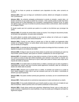 El que dé los frutos en prenda se considerará como depositario de ellos, salvo convenio en
contrario.

Artículo 2851.- Para que se tenga por constituida la prenda, deberá ser entregada al acreedor,
real o jurídicamente.

Artículo 2852.- Se entiende entregada jurídicamente la prenda al acreedor, cuando éste y el
deudor convienen en que quede en poder de un tercero, o bien cuando quede en poder del mismo
deudor porque así lo haya estipulado con el acreedor o expresamente lo autorice la ley. En estos
dos últimos casos, para que el contrato de prenda produzca efecto contra tercero, debe inscribirse
en el Registro Público.

El deudor puede usar de la prenda que quede en su poder en los términos que convengan las
partes.

Artículo 2853.- El contrato de prenda debe constar por escrito. Si se otorga en documento privado,
se formarán dos ejemplares, uno para cada contratante.

No surtirá efecto la prenda contra tercero si no consta la certeza de la fecha por el registro,
escritura pública o de alguna otra manera fehaciente.

Artículo 2854.- Cuando la cosa dada en prenda sea un título de crédito que legalmente deba
constar en el Registro Público, no surtirá efecto contra tercero el derecho de prenda sino desde
que se inscriba en el Registro.

Artículo 2855.- A voluntad de los interesados podrá suplirse la entrega del título al acreedor, con el
depósito de aquél en una institución de crédito.

Artículo 2856.- Si llega el caso de que los títulos dados en prenda sean amortizados por quien los
haya emitido, podrá el deudor, salvo pacto en contrario, substituirlos con otros de igual valor.

Artículo 2857.- El acreedor a quien se haya dado en prenda un título de crédito, no tiene derecho,
aun cuando se venza el plazo del crédito empeñado, para cobrarle ni para recibir su importe, aun
cuando voluntariamente se le ofrezca por el que lo debe; pero podrá en ambos casos exigir que el
importe del crédito se deposite.

Artículo 2858.- Si el objeto dado en prenda fuese un crédito o acciones que no sean al portador o
negociables por endoso, para que la prenda quede legalmente constituida, debe ser notificado el
deudor del crédito dado en prenda.

Artículo 2859.- Siempre que la prenda fuere un crédito, el acreedor que tuviere en su poder el
título, estará obligado a hacer todo lo que sea necesario para que no se altere o menoscabe el
derecho que aquél representa.

Artículo 2860.- Se puede constituir prenda para garantizar una deuda, aun sin consentimiento del
deudor.

Artículo 2861.- Nadie puede dar en prenda las cosas ajenas sin estar autorizado por su dueño.

Artículo 2862.- Si se prueba debidamente que el dueño prestó su cosa a otro con el objeto de que
éste la empeñara, valdrá la prenda como si la hubiere constituido el mismo dueño.

Artículo 2863.- Puede darse prenda para garantizar obligaciones futuras, pero en este caso no
puede venderse ni adjudicarse la cosa empeñada, sin que se pruebe que la obligación principal fue
legalmente exigible.



                                                                                                  217
 