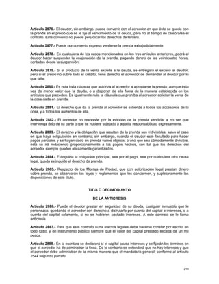 Artículo 2876.- El deudor, sin embargo, puede convenir con el acreedor en que éste se quede con
la prenda en el precio que se le fije al vencimiento de la deuda, pero no al tiempo de celebrarse el
contrato. Este convenio no puede perjudicar los derechos de tercero.

Artículo 2877.- Puede por convenio expreso venderse la prenda extrajudicialmente.

Artículo 2878.- En cualquiera de los casos mencionados en los tres artículos anteriores, podrá el
deudor hacer suspender la enajenación de la prenda, pagando dentro de las veinticuatro horas,
contadas desde la suspensión.

Artículo 2879.- Si el producto de la venta excede a la deuda, se entregará el exceso al deudor;
pero si el precio no cubre todo el crédito, tiene derecho el acreedor de demandar al deudor por lo
que falte.

Artículo 2880.- Es nula toda cláusula que autoriza al acreedor a apropiarse la prenda, aunque ésta
sea de menor valor que la deuda, o a disponer de ella fuera de la manera establecida en los
artículos que preceden. Es igualmente nula la cláusula que prohíba al acreedor solicitar la venta de
la cosa dada en prenda.

Artículo 2881.- El derecho que da la prenda al acreedor se extiende a todos los accesorios de la
cosa, y a todos los aumentos de ella.

Artículo 2882.- El acreedor no responde por la evicción de la prenda vendida, a no ser que
intervenga dolo de su parte o que se hubiere sujetado a aquélla responsabilidad expresamente.

Artículo 2883.- El derecho y la obligación que resultan de la prenda son indivisibles, salvo el caso
en que haya estipulación en contrario; sin embargo, cuando el deudor esté facultado para hacer
pagos parciales y se hayan dado en prenda varios objetos, o uno que sea cómodamente divisible,
ésta se irá reduciendo proporcionalmente a los pagos hechos, con tal que los derechos del
acreedor siempre queden eficazmente garantizados.

Artículo 2884.- Extinguida la obligación principal, sea por el pago, sea por cualquiera otra causa
legal, queda extinguido el derecho de prenda.

Artículo 2885.- Respecto de los Montes de Piedad, que con autorización legal prestan dinero
sobre prenda, se observarán las leyes y reglamentos que les conciernen, y supletoriamente las
disposiciones de este título.


                                     TITULO DECIMOQUINTO

                                        DE LA ANTICRESIS

Artículo 2886.- Puede el deudor prestar en seguridad de su deuda, cualquier inmueble que le
pertenezca, quedando el acreedor con derecho a disfrutarlo por cuenta del capital e intereses, o a
cuenta del capital solamente, si no se hubieren pactado intereses. A este contrato se le llama
anticresis.

Artículo 2887.- Para que este contrato surta efectos legales debe hacerse constar por escrito en
todo caso, y en instrumento público siempre que el valor del capital prestado exceda de un mil
pesos.

Artículo 2888.- En la escritura se declarará si el capital causa intereses y se fijarán los términos en
que el acreedor ha de administrar la finca. De lo contrario se entenderá que no hay intereses y que
el acreedor debe administrar de la misma manera que el mandatario general, conforme al artículo
2544 segundo párrafo.


                                                                                                   219
 