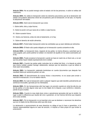 Artículo 2954.- No se puede transigir sobre el estado civil de las personas, ni sobre la validez del
matrimonio.

Artículo 2955.- Es válida la transacción sobre los derechos pecuniarios que de la declaración del
estado civil pudieran deducirse a favor de una persona; pero la transacción, en tal caso, no importa
la adquisición del estado.

Artículo 2956.- Será nula la transacción que verse:

I.- Sobre delito, dolo y culpa futuros;

II.- Sobre la acción civil que nazca de un delito o culpa futuros;

III.- Sobre sucesión futura;

IV.- Sobre una herencia, antes de visto el testamento, si lo hay;

V.- Sobre el derecho de recibir alimentos.

Artículo 2957.- Podrá haber transacción sobre las cantidades que ya sean debidas por alimentos.

Artículo 2958.- El fiador sólo queda obligado por la transacción cuando consiente en ella.

Artículo 2959.- La transacción tiene, respecto de las partes, la misma eficacia y autoridad que la
cosa juzgada; pero podrá pedirse la nulidad o la rescisión de aquélla en los casos autorizados por
la ley.

Artículo 2960.- Puede anularse la transacción cuando se hace en razón de un título nulo, a no ser
que las partes hayan tratado expresamente de la nulidad.

Artículo 2961.- Cuando las partes están instruidas de la nulidad del título, o la disputa es sobre
esa misma nulidad, pueden transigir válidamente, siempre que los derechos a que se refiere el
título sean renunciables.

Artículo 2962.- La transacción celebrada teniéndose en cuenta documentos que después han
resultado falsos por sentencia judicial, es nula.

Artículo 2963.- El descubrimiento de nuevos títulos o documentos, no es causa para anular o
rescindir la transacción, si no ha habido mala fe.

Artículo 2964.- Es nula la transacción sobre cualquier negocio que esté decidido judicialmente por
sentencia irrevocable, ignorada por los interesados.

Artículo 2965.- En las transacciones sólo hay lugar a la evicción cuando en virtud de ella da una
de las partes a la otra alguna cosa que no era objeto de la disputa y que conforme a derecho,
pierde el que la recibió.

Artículo 2966.- Cuando la cosa dada tiene vicios o gravámenes ignorados del que la recibió, ha
lugar a pedir la diferencia que resulte del vicio o gravamen, en los mismos términos que respecto
de la cosa vendida.

Artículo 2967.- Por la transacción no se trasmiten sino que se declaran o reconocen los derechos
que son el objeto de las diferencias sobre que ella recae.

La declaración o reconocimiento de esos derechos no obliga al que lo hace a garantirlos, ni le
impone responsabilidad alguna en caso de evicción, ni importa un título propio en que fundar la
prescripción.


                                                                                                227
 