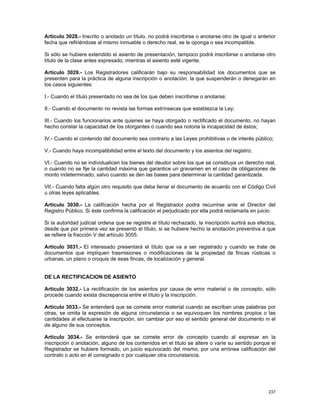 Artículo 3028.- Inscrito o anotado un título, no podrá inscribirse o anotarse otro de igual o anterior
fecha que refiriéndose al mismo inmueble o derecho real, se le oponga o sea incompatible.

Si sólo se hubiere extendido el asiento de presentación, tampoco podrá inscribirse o anotarse otro
título de la clase antes expresado, mientras el asiento esté vigente.

Artículo 3029.- Los Registradores calificarán bajo su responsabilidad los documentos que se
presenten para la práctica de alguna inscripción o anotación; la que suspenderán o denegarán en
los casos siguientes:

I.- Cuando el título presentado no sea de los que deben inscribirse o anotarse;

II.- Cuando el documento no revista las formas extrínsecas que establezca la Ley;

III.- Cuando los funcionarios ante quienes se haya otorgado o rectificado el documento, no hayan
hecho constar la capacidad de los otorgantes o cuando sea notoria la incapacidad de éstos;

IV.- Cuando el contenido del documento sea contrario a las Leyes prohibitivas o de interés público;

V.- Cuando haya incompatibilidad entre el texto del documento y los asientos del registro;

VI.- Cuando no se individualicen los bienes del deudor sobre los que se constituya un derecho real,
o cuando no se fije la cantidad máxima que garantice un gravamen en el caso de obligaciones de
monto indeterminado, salvo cuando se den las bases para determinar la cantidad garantizada.

VII.- Cuando falta algún otro requisito que deba llenar el documento de acuerdo con el Código Civil
u otras leyes aplicables.

Artículo 3030.- La calificación hecha por el Registrador podrá recurrirse ante el Director del
Registro Público. Si éste confirma la calificación el perjudicado por ella podrá reclamarla en juicio.

Si la autoridad judicial ordena que se registre el título rechazado, la inscripción surtirá sus efectos,
desde que por primera vez se presentó el título, si se hubiere hecho la anotación preventiva a que
se refiere la fracción V del artículo 3055.

Artículo 3031.- El interesado presentará el título que va a ser registrado y cuando se trate de
documentos que impliquen trasmisiones o modificaciones de la propiedad de fincas rústicas o
urbanas, un plano o croquis de esas fincas, de localización y general.


DE LA RECTIFICACION DE ASIENTO

Artículo 3032.- La rectificación de los asientos por causa de error material o de concepto, sólo
procede cuando exista discrepancia entre el título y la inscripción.

Artículo 3033.- Se entenderá que se comete error material cuando se escriban unas palabras por
otras, se omita la expresión de alguna circunstancia o se equivoquen los nombres propios o las
cantidades al efectuarse la inscripción, sin cambiar por eso el sentido general del documento ni el
de alguno de sus conceptos.

Artículo 3034.- Se entenderá que se comete error de concepto cuando al expresar en la
inscripción o anotación, alguno de los contenidos en el título se altere o varíe su sentido porque el
Registrador se hubiere formado, un juicio equivocado del mismo, por una errónea calificación del
contrato o acto en él consignado o por cualquier otra circunstancia.




                                                                                                    237
 