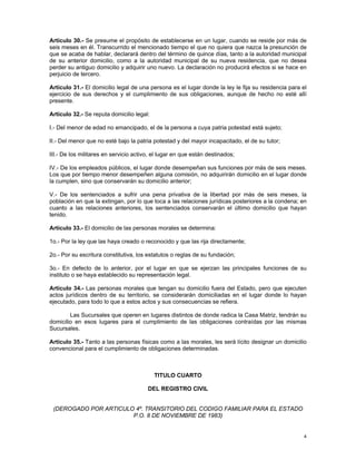 Artículo 30.- Se presume el propósito de establecerse en un lugar, cuando se reside por más de
seis meses en él. Transcurrido el mencionado tiempo el que no quiera que nazca la presunción de
que se acaba de hablar, declarará dentro del término de quince días, tanto a la autoridad municipal
de su anterior domicilio, como a la autoridad municipal de su nueva residencia, que no desea
perder su antiguo domicilio y adquirir uno nuevo. La declaración no producirá efectos si se hace en
perjuicio de tercero.

Artículo 31.- El domicilio legal de una persona es el lugar donde la ley le fija su residencia para el
ejercicio de sus derechos y el cumplimiento de sus obligaciones, aunque de hecho no esté allí
presente.

Artículo 32.- Se reputa domicilio legal:

I.- Del menor de edad no emancipado, el de la persona a cuya patria potestad está sujeto;

II.- Del menor que no esté bajo la patria potestad y del mayor incapacitado, el de su tutor;

III.- De los militares en servicio activo, el lugar en que están destinados;

IV.- De los empleados públicos, el lugar donde desempeñan sus funciones por más de seis meses.
Los que por tiempo menor desempeñen alguna comisión, no adquirirán domicilio en el lugar donde
la cumplen, sino que conservarán su domicilio anterior;

V.- De los sentenciados a sufrir una pena privativa de la libertad por más de seis meses, la
población en que la extingan, por lo que toca a las relaciones jurídicas posteriores a la condena; en
cuanto a las relaciones anteriores, los sentenciados conservarán el último domicilio que hayan
tenido.

Artículo 33.- El domicilio de las personas morales se determina:

1o.- Por la ley que las haya creado o reconocido y que las rija directamente;

2o.- Por su escritura constitutiva, los estatutos o reglas de su fundación;

3o.- En defecto de lo anterior, por el lugar en que se ejerzan las principales funciones de su
instituto o se haya establecido su representación legal.

Artículo 34.- Las personas morales que tengan su domicilio fuera del Estado, pero que ejecuten
actos jurídicos dentro de su territorio, se considerarán domiciliadas en el lugar donde lo hayan
ejecutado, para todo lo que a estos actos y sus consecuencias se refiera.

        Las Sucursales que operen en lugares distintos de donde radica la Casa Matriz, tendrán su
domicilio en esos lugares para el cumplimiento de las obligaciones contraídas por las mismas
Sucursales.

Artículo 35.- Tanto a las personas físicas como a las morales, les será lícito designar un domicilio
convencional para el cumplimiento de obligaciones determinadas.



                                           TITULO CUARTO

                                        DEL REGISTRO CIVIL


 (DEROGADO POR ARTICULO 4º. TRANSITORIO DEL CODIGO FAMILIAR PARA EL ESTADO
                       P.O. 8 DE NOVIEMBRE DE 1983)


                                                                                                    4
 