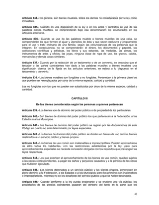 Artículo 834.- En general, son bienes muebles, todos los demás no considerados por la ley como
inmuebles.

Artículo 835.- Cuando en una disposición de la ley o en los actos y contratos se use de las
palabras bienes muebles, se comprenderán bajo esa denominación los enumerados en los
artículos anteriores.

Artículo 836.- Cuando se use de las palabras mueble o bienes muebles de una casa, se
comprenderán los que formen el ajuar y utensilios de ésta y que sirven exclusiva y propiamente
para el uso y trato ordinario de una familia, según las circunstancias de las personas que la
integren. En consecuencia, no se comprenderán: el dinero, los documentos y papeles, las
colecciones científicas y artísticas, los libros y sus estantes, las medallas, las armas, los
instrumentos de artes y oficios, las joyas, ninguna clase de ropa de uso, los granos, caldos,
mercancías y demás cosas similares.

Artículo 837.- Cuando por la redacción de un testamento o de un convenio, se descubra que el
testador o las partes contratantes han dado a las palabras muebles o bienes muebles una
significación diversa de la fijada en los artículos anteriores, se estará a lo dispuesto en el
testamento o convenio.

Artículo 838.- Los bienes muebles son fungibles o no fungibles. Pertenecen a la primera clase los
que pueden ser reemplazados por otros de la misma especie, calidad y cantidad.

Los no fungibles son los que no pueden ser substituidos por otros de la misma especie, calidad y
cantidad.


                                          CAPITULO III

            De los bienes considerados según las personas a quienes pertenecen

Artículo 839.- Los bienes son de dominio del poder público o de propiedad de los particulares.

Artículo 840.- Son bienes de dominio del poder público los que pertenecen a la Federación, a los
Estados o a los Municipios.

Artículo 841.- Los bienes de dominio del poder público se regirán por las disposiciones de este
Código en cuanto no esté determinado por leyes especiales.

Artículo 842.- Los bienes de dominio del poder público se dividen en bienes de uso común, bienes
destinados a un servicio público y bienes propios.

Artículo 843.- Los bienes de uso común son inalienables e imprescriptibles. Pueden aprovecharse
de ellos todos los habitantes, con las restricciones establecidas por la ley; pero para
aprovechamientos especiales se necesita concesión otorgada con los requisitos que prevengan las
leyes respectivas.

Artículo 844.- Los que estorben el aprovechamiento de los bienes de uso común, quedan sujetos
a las penas correspondientes, a pagar los daños y perjuicios causados y a la pérdida de las obras
que hubieren ejecutado.

Artículo 845.- Los bienes destinados a un servicio público y los bienes propios, pertenecen en
pleno dominio a la Federación, a los Estados o a los Municipios; pero los primeros son inalienables
e imprescriptibles, mientras no se les desafecte del servicio público a que se hallen destinados.

Artículo 846.- Cuando conforme a la ley pueda enajenarse y se enajene una vía pública, los
propietarios de los predios colindantes gozarán del derecho del tanto en la parte que les


                                                                                                 45
 