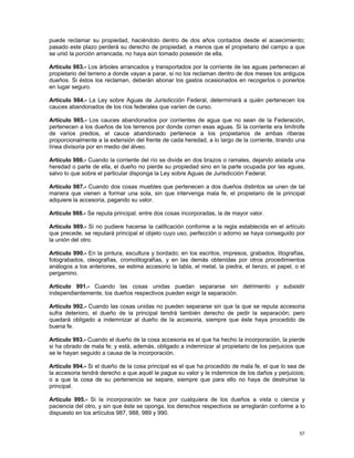 puede reclamar su propiedad, haciéndolo dentro de dos años contados desde el acaecimiento;
pasado este plazo perderá su derecho de propiedad, a menos que el propietario del campo a que
se unió la porción arrancada, no haya aún tomado posesión de ella.

Artículo 983.- Los árboles arrancados y transportados por la corriente de las aguas pertenecen al
propietario del terreno a donde vayan a parar, si no los reclaman dentro de dos meses los antiguos
dueños. Si éstos los reclaman, deberán abonar los gastos ocasionados en recogerlos o ponerlos
en lugar seguro.

Artículo 984.- La Ley sobre Aguas de Jurisdicción Federal, determinará a quién pertenecen los
cauces abandonados de los ríos federales que varíen de curso.

Artículo 985.- Los cauces abandonados por corrientes de agua que no sean de la Federación,
pertenecen a los dueños de los terrenos por donde corren esas aguas. Si la corriente era limítrofe
de varios predios, el cauce abandonado pertenece a los propietarios de ambas riberas
proporcionalmente a la extensión del frente de cada heredad, a lo largo de la corriente, tirando una
línea divisoria por en medio del álveo.

Artículo 986.- Cuando la corriente del río se divide en dos brazos o ramales, dejando aislada una
heredad o parte de ella, el dueño no pierde su propiedad sino en la parte ocupada por las aguas,
salvo lo que sobre el particular disponga la Ley sobre Aguas de Jurisdicción Federal.

Artículo 987.- Cuando dos cosas muebles que pertenecen a dos dueños distintos se unen de tal
manera que vienen a formar una sola, sin que intervenga mala fe, el propietario de la principal
adquiere la accesoria, pagando su valor.

Artículo 988.- Se reputa principal, entre dos cosas incorporadas, la de mayor valor.

Artículo 989.- Si no pudiere hacerse la calificación conforme a la regla establecida en el artículo
que precede, se reputará principal el objeto cuyo uso, perfección o adorno se haya conseguido por
la unión del otro.

Artículo 990.- En la pintura, escultura y bordado; en los escritos, impresos, grabados, litografías,
fotograbados, oleografías, cromolitografías, y en las demás obtenidas por otros procedimientos
análogos a los anteriores, se estima accesorio la tabla, el metal, la piedra, el lienzo, el papel, o el
pergamino.

Artículo 991.- Cuando las cosas unidas puedan separarse sin detrimento y subsistir
independientemente, los dueños respectivos pueden exigir la separación.

Artículo 992.- Cuando las cosas unidas no pueden separarse sin que la que se reputa accesoria
sufra deterioro, el dueño de la principal tendrá también derecho de pedir la separación; pero
quedará obligado a indemnizar al dueño de la accesoria, siempre que éste haya procedido de
buena fe.

Artículo 993.- Cuando el dueño de la cosa accesoria es el que ha hecho la incorporación, la pierde
si ha obrado de mala fe; y está, además, obligado a indemnizar al propietario de los perjuicios que
se le hayan seguido a causa de la incorporación.

Artículo 994.- Si el dueño de la cosa principal es el que ha procedido de mala fe, el que lo sea de
la accesoria tendrá derecho a que aquél le pague su valor y le indemnice de los daños y perjuicios;
o a que la cosa de su pertenencia se separe, siempre que para ello no haya de destruirse la
principal.

Artículo 995.- Si la incorporación se hace por cualquiera de los dueños a vista o ciencia y
paciencia del otro, y sin que éste se oponga, los derechos respectivos se arreglarán conforme a lo
dispuesto en los artículos 987, 988, 989 y 990.


                                                                                                    57
 