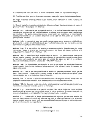 II.- Acreditar que el paso que solicita es el más conveniente para el uso a que destina el agua;

III.- Acreditar que dicho paso es el menos oneroso para los predios por donde debe pasar el agua;

IV.- Pagar el valor del terreno que ha de ocupar el canal, según estimación de peritos y un diez por
ciento más;

V.- Resarcir los daños inmediatos, con inclusión del que resulte por dividirse en dos o más partes el
predio sirviente, y de cualquier otro deterioro.

Artículo 1162.- En el caso a que se refiere el artículo 1156, el que pretenda el paso de aguas
deberá pagar en proporción a la cantidad de éstas, el valor del terreno ocupado por el canal en que
se introducen y los gastos necesarios para su conservación, sin perjuicio de la indemnización
debida por el terreno que sea necesario ocupar de nuevo, y por los otros gastos que ocasione el
paso que se le concede.

Artículo 1163.- La cantidad de agua que pueda hacerse pasar por un acueducto establecido en
predio ajeno, no tendrá otra limitación que la que resulte de la capacidad que por las dimensiones
convenidas se haya fijado al mismo acueducto.

Artículo 1164.- Si el que disfruta del acueducto necesitare ampliarlo, deberá costear las obras
necesarias y pagar el terreno que nuevamente ocupe y los daños que cause, conforme a lo
dispuesto en los incisos IV y V del artículo 1161.

Artículo 1165.- La servidumbre legal establecida por el artículo 1153, trae consigo el derecho de
tránsito para las personas y animales, y el de conducción de los materiales necesarios para el uso
y reparación del acueducto, así como para el cuidado del agua que por él se conduce;
observándose lo dispuesto en los artículos del 1174 al 1179 inclusive.

Artículo 1166.- Las disposiciones concernientes al paso de las aguas, son aplicables al caso en
que el poseedor de un terreno pantanoso quiera desecarlo o dar salida por medio de cauces a las
aguas estancadas.

Artículo 1167.- Todo el que se aproveche de un acueducto, ya pase por terreno propio, ya por
ajeno, debe construir y conservar los puentes, canales, acueductos subterráneos y demás obras
necesarias para que no se perjudique el derecho de otro.

Artículo 1168.- Si los que se aprovecharen fueren varios, la obligación recaerá sobre todos en
proporción de su aprovechamiento, si no hubiere prescripción o convenio en contrario.

Artículo 1169.- Lo dispuesto en los dos artículos anteriores comprende la limpia, construcciones y
reparaciones para que el curso del agua no se interrumpa.

Artículo 1170.- La servidumbre de acueducto no obsta para que el dueño del predio sirviente
pueda cerrarlo y cercarlo, así como edificar sobre el mismo acueducto de manera que éste no
experimente perjuicio, ni se imposibiliten las reparaciones y limpias necesarias.

Artículo 1171.- Cuando para el mejor aprovechamiento del agua de que se tiene derecho de
disponer, fuere necesario construir una presa y el que haya de hacerlo no sea dueño del terreno en
que se necesite apoyarla, puede pedir que se establezca la servidumbre de un estribo de presa,
previa la indemnización correspondiente.


                                           CAPITULO V

                                 De la servidumbre legal de paso


                                                                                                   72
 