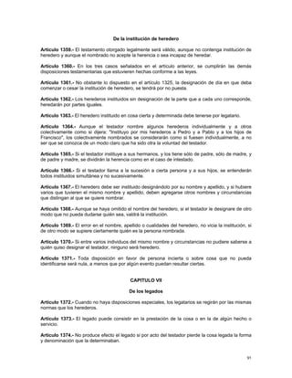 De la institución de heredero

Artículo 1359.- El testamento otorgado legalmente será válido, aunque no contenga institución de
heredero y aunque el nombrado no acepte la herencia o sea incapaz de heredar.

Artículo 1360.- En los tres casos señalados en el artículo anterior, se cumplirán las demás
disposiciones testamentarias que estuvieren hechas conforme a las leyes.

Artículo 1361.- No obstante lo dispuesto en el artículo 1325, la designación de día en que deba
comenzar o cesar la institución de heredero, se tendrá por no puesta.

Artículo 1362.- Los herederos instituidos sin designación de la parte que a cada uno corresponde,
heredarán por partes iguales.

Artículo 1363.- El heredero instituido en cosa cierta y determinada debe tenerse por legatario.

Artículo 1364.- Aunque el testador nombre algunos herederos individualmente y a otros
colectivamente como si dijera: "Instituyo por mis herederos a Pedro y a Pablo y a los hijos de
Francisco", los colectivamente nombrados se considerarán como si fuesen individualmente, a no
ser que se conozca de un modo claro que ha sido otra la voluntad del testador.

Artículo 1365.- Si el testador instituye a sus hermanos, y los tiene sólo de padre, sólo de madre, y
de padre y madre, se dividirán la herencia como en el caso de intestado.

Artículo 1366.- Si el testador llama a la sucesión a cierta persona y a sus hijos, se entenderán
todos instituidos simultánea y no sucesivamente.

Artículo 1367.- El heredero debe ser instituido designándolo por su nombre y apellido, y si hubiere
varios que tuvieren el mismo nombre y apellido, deben agregarse otros nombres y circunstancias
que distingan al que se quiere nombrar.

Artículo 1368.- Aunque se haya omitido el nombre del heredero, si el testador le designare de otro
modo que no pueda dudarse quién sea, valdrá la institución.

Artículo 1369.- El error en el nombre, apellido o cualidades del heredero, no vicia la institución, si
de otro modo se supiere ciertamente quién es la persona nombrada.

Artículo 1370.- Si entre varios individuos del mismo nombre y circunstancias no pudiere saberse a
quién quiso designar el testador, ninguno será heredero.

Artículo 1371.- Toda disposición en favor de persona incierta o sobre cosa que no pueda
identificarse será nula, a menos que por algún evento puedan resultar ciertas.


                                           CAPITULO VII

                                          De los legados

Artículo 1372.- Cuando no haya disposiciones especiales, los legatarios se regirán por las mismas
normas que los herederos.

Artículo 1373.- El legado puede consistir en la prestación de la cosa o en la de algún hecho o
servicio.

Artículo 1374.- No produce efecto el legado si por acto del testador pierde la cosa legada la forma
y denominación que la determinaban.


                                                                                                   91
 