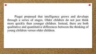 Piaget proposed that intelligence grows and develops
through a series of stages. Older children do not just think
more quickly than younger children. Instead, there are both
qualitative and quantitative differences between the thinking of
young children versus older children.
 
