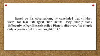 Based on his observations, he concluded that children
were not less intelligent than adults—they simply think
differently. Albert Einstein called Piaget's discovery "so simple
only a genius could have thought of it."
 