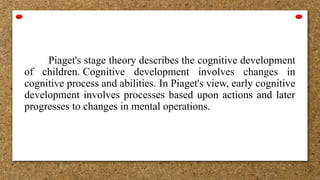 Piaget's stage theory describes the cognitive development
of children. Cognitive development involves changes in
cognitive process and abilities. In Piaget's view, early cognitive
development involves processes based upon actions and later
progresses to changes in mental operations.
 