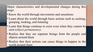 Major characteristics and developmental changes during this
stage:
• Know the world through movements and sensations
• Learn about the world through basic actions such as sucking,
grasping, looking, and listening
• Learn that things continue to exist even when they cannot be
seen (object permanence).
• Realize that they are separate beings from the people and
objects around them
• Realize that their actions can cause things to happen in the
world around them
 