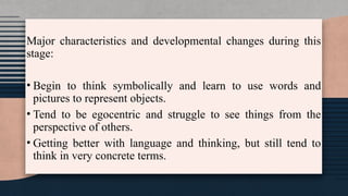 Major characteristics and developmental changes during this
stage:
• Begin to think symbolically and learn to use words and
pictures to represent objects.
• Tend to be egocentric and struggle to see things from the
perspective of others.
• Getting better with language and thinking, but still tend to
think in very concrete terms.
 