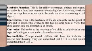 Symbolic Function. This is the ability to represent objects and events.
A symbol is a thing that represents something else. A drawing, a written
word, or a spoken word comes to be understood as representing a real
object.
Egocentrism. This is the tendency of the child to only see his point of
view and to assume that everyone also has his same point of view. The
child cannot take the perspective of others.
Centration. This refers to the tendency of the child to only focus on one
aspect of a thing or event and exclude other aspects.
Irreversibility. Pre-operational children still have the inability to
reverse their thinking. They can understand that 2 + 3 is 5, but cannot
understand that 5-3 is 2.
 
