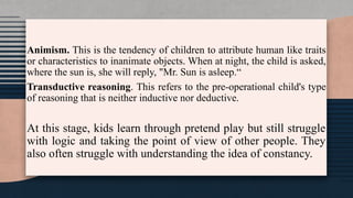 Animism. This is the tendency of children to attribute human like traits
or characteristics to inanimate objects. When at night, the child is asked,
where the sun is, she will reply, "Mr. Sun is asleep.“
Transductive reasoning. This refers to the pre-operational child's type
of reasoning that is neither inductive nor deductive.
At this stage, kids learn through pretend play but still struggle
with logic and taking the point of view of other people. They
also often struggle with understanding the idea of constancy.
 