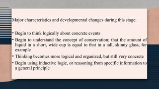 Major characteristics and developmental changes during this stage:
• Begin to think logically about concrete events
• Begin to understand the concept of conservation; that the amount of
liquid in a short, wide cup is equal to that in a tall, skinny glass, for
example
• Thinking becomes more logical and organized, but still very concrete
• Begin using inductive logic, or reasoning from specific information to
a general principle
 
