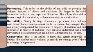 Decentering. This refers to the ability of the child to perceive the
different features of objects and situations. No longer is the child
focused or limited to one aspect or dimension. This allows the child to
be more logical when dealing with concrete objects and situations.
Reversibility. During the stage of concrete operations, the child can
now follow that certain operations can be in reverse. For example, they
can already comprehend the commutative property of addition, and that
subtraction is reverse of addition. They can also understand that a ball
clay shaped into a dinosaur can again be rolled back into ball of clay.
Conservation. This is the ability to know that certain properties of
objects like number, mass, volume, or area do not change even if there
is a change in appearance.
 
