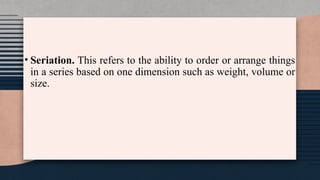 • Seriation. This refers to the ability to order or arrange things
in a series based on one dimension such as weight, volume or
size.
 