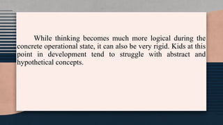 While thinking becomes much more logical during the
concrete operational state, it can also be very rigid. Kids at this
point in development tend to struggle with abstract and
hypothetical concepts.
 