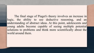 The final stage of Piaget's theory involves an increase in
logic, the ability to use deductive reasoning, and an
understanding of abstract ideas. At this point, adolescents and
young adults become capable of seeing multiple potential
solutions to problems and think more scientifically about the
world around them.
 