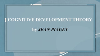 COGNITIVE DEVELOPMENT THEORY
by JEAN PIAGET
 